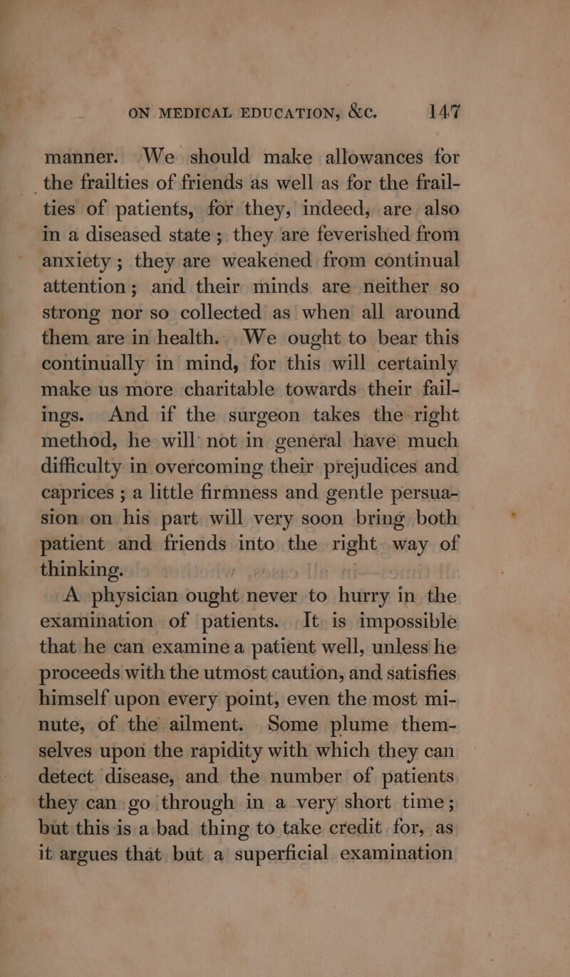 manner. We should make allowances for the frailties of friends as well as for the frail- ties of patients, for they, indeed, are also ‘in a diseased state ; they are feverished from anxiety ; they are weakened from continual attention; and their minds are neither so strong nor so collected as when all around them are in health. _We ought to bear this continually in mind, for this will certainly make us more charitable towards their fail- ings. And if the surgeon takes the right method, he will not in general have much difficulty in overcoming their prejudices and caprices ; a little firmness and gentle persua- sion on his part will very soon bring both patient and friends into the right way of thinking. A. physician pobkall never to hurry in the examination of patients. It. is impossible that he can examine a patient well, unless he proceeds with the utmost caution, and satisfies himself upon every point, even the most mi- nute, of the ailment. ‘Some plume them- selves upon the rapidity with which they can detect disease, and the number of patients they can go through in a very short time; but this-is a. bad thing to take credit for, as it argues that but a superficial examination