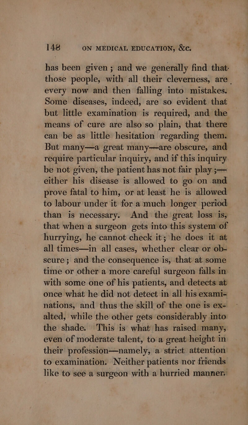 has been given; and we generally find that: those people, with all their cleverness, are every now and then falling into mistakes. Some diseases, indeed, are so evident that but little examination is required, and the means of cure are also so plain, that there can be as little hesitation regarding them. But many—a great many—are obscure, and require particular inquiry, and if this inquiry. be not given, the patient has not fair play ;— either his disease is allowed to go on and prove fatal to him, or at least he is allowed to labour under it for a much longer period. than is necessary. And the great loss is, that when a surgeon gets into this system of hurrying, he cannot check it; he does it at all times—in all cases, whether clear or ob- scure ; and the consequence is, that at some time or other a more careful surgeon falls in with some one of his patients, and detects at once what he did not detect in all his exami- nations, and thus the skill of the one is ex- alted, while the other gets considerably into the shade. This is what has raised many, even of moderate talent, to a great height in their profession—namely, a strict attention to examination. Neither patients nor friends like to see a surgeon with a hurried manner.