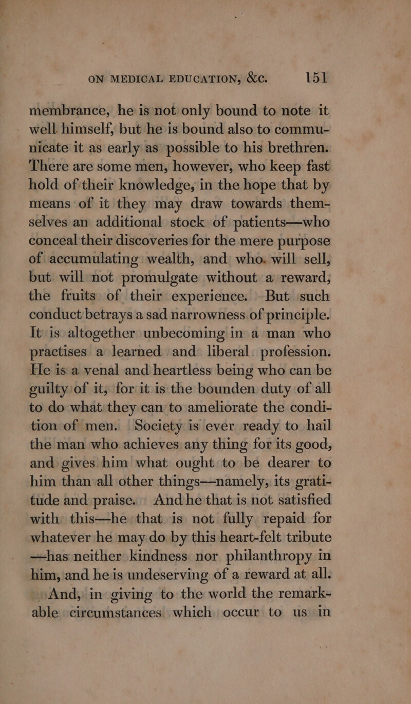 membrance, he is not only bound to note it well. himself, but he is bound also to commu- nicate it as early as possible to his brethren. There are some men, however, who keep fast hold of their knowledge, in the hope that by means of it they may draw towards them- selves an additional stock of patients—who conceal their discoveries for the mere purpose of accumulating wealth, and who. will sell, but will not promulgate without a reward, the fruits of their experience. - But ‘such conduct betrays a sad narrowness. of principle. It is altogether unbecoming in a man who practises a learned and. liberal. profession. Fe is a venal and heartless being who can be guilty of it; for it is the bounden duty of all to do what: they can to ameliorate the condi- tion of men. Society is ever ready to hail the man who achieves any thing for its good, and gives him what ought to be dearer to him than all other things—namely, its grati- tude and praise. And he that is not satisfied with this—he that is not fully repaid for whatever he may do by this heart-felt tribute —has neither kindness nor philanthropy in him, and he is undeserving of a reward at all. And, in giving to the world the remark- able circumstances which occur to us in