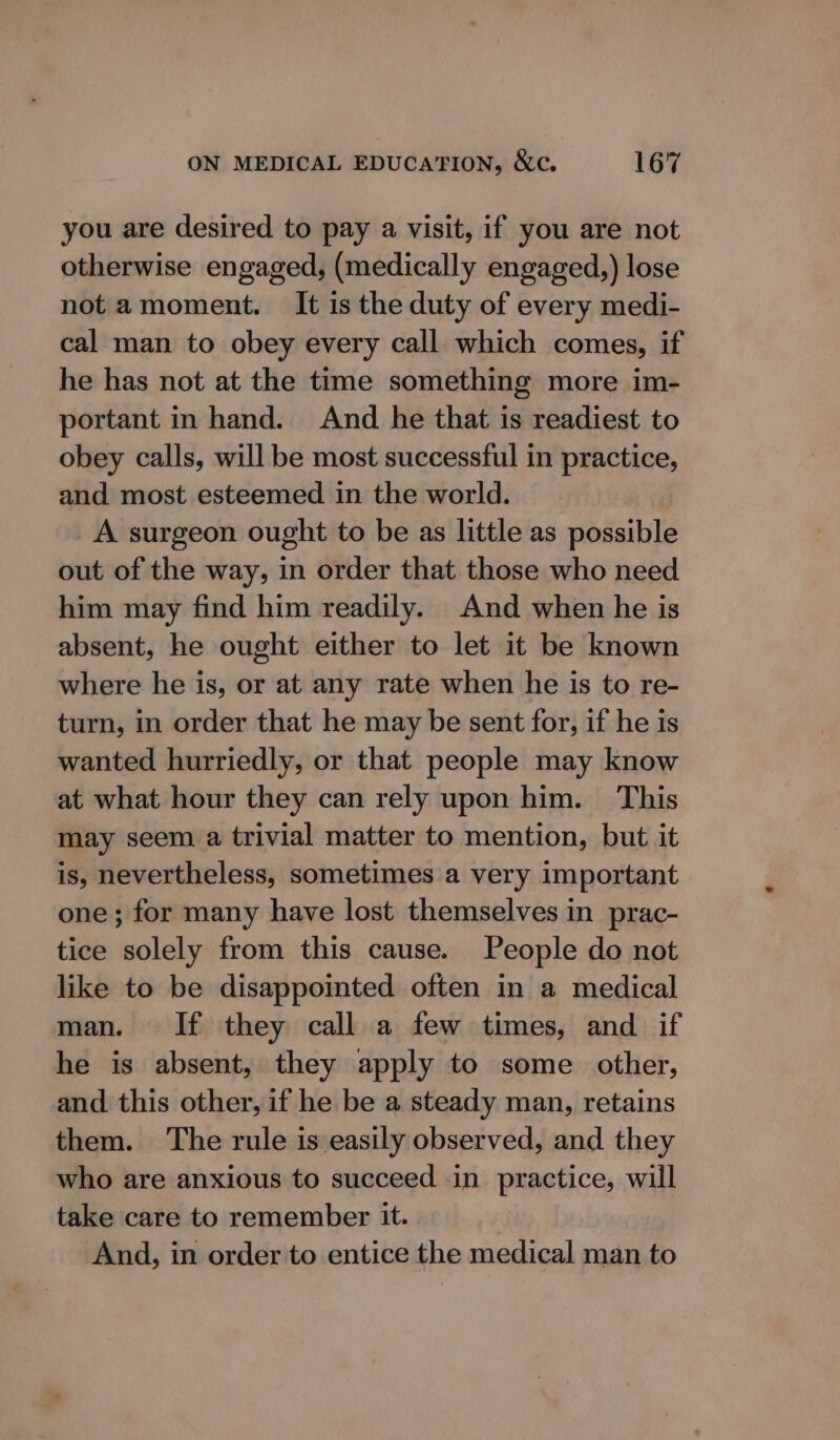 you are desired to pay a visit, if you are not otherwise engaged, (medically engaged,) lose not amoment. It is the duty of every medi- cal man to obey every call which comes, if he has not at the time something more im- portant in hand. And he that is readiest to obey calls, will be most successful in practice, and most esteemed in the world. A surgeon ought to be as little as possible out of the way, in order that those who need him may find him readily. And when he is absent, he ought either to let it be known where he is, or at any rate when he is to re- turn, in order that he may be sent for, if he is wanted hurriedly, or that people may know at what hour they can rely upon him. This may seem a trivial matter to mention, but it is, nevertheless, sometimes a very important one; for many have lost themselves in prac- tice solely from this cause. People do not like to be disappointed often in a medical man. If they call a few times, and if he is absent, they apply to some other, and this other, if he be a steady man, retains them. The rule is easily observed, and they who are anxious to succeed in practice, will take care to remember it. And, in order to entice the medical man to