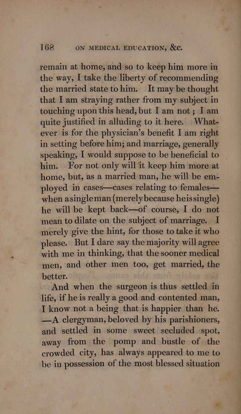 remain at home, and so to keep him more in the way, I take the liberty of recommending the married state tohim. It may be thought that I am straying rather from my subject in touching upon this head, but I am not ; I am quite justified in alluding to it here. | What- ever is for the physician’s benefit I am right in setting before him; and marriage, generally speaking, I would suppose to be beneficial to him. | For not only will it keep him more:at home, but, as a married man, he will be em- ployed in cases—cases relating to females— when asingleman (merely because heissingle) he will be kept back—of course, I do not mean to dilate‘on the subject of marriage. I merely give the hint, for those to take it who please. But I dare say the majority will agree with me in thinking, that the sooner medical men, and other men too, get married, the better. And when the surgeon is thus setilead in life, if he is really a good and contented man, I know not a being that is happier than he. —A clergyman, beloved by his parishioners, and settled in some sweet secluded spot, away from the pomp and bustle of the crowded city, has.always appeared to me to be in possession of the most blessed situation