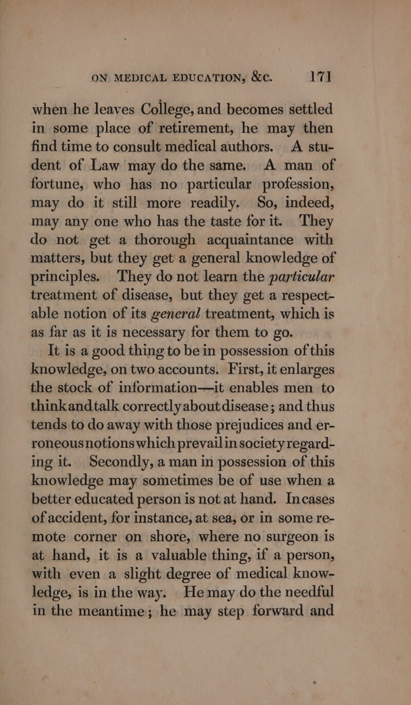 when he leaves College, and becomes settled in some place of retirement, he may then find time to consult medical authors. A stu- dent of Law may do the same. A man of. fortune, who has no particular profession, may do it still more readily. So, indeed, may any one who has the taste forit. They do not get a thorough acquaintance with matters, but they get a general knowledge of principles. They do not learn the particular treatment of disease, but they get a respect- able notion of its general treatment, which is as far as it is necessary for them to go. It is a good thing to be in possession of this knowledge, on two accounts. First, it enlarges the stock of information—it enables men to thinkandtalk correctly about disease; and thus tends to do away with those prejudices and er- roneous notions which prevailin society regard- ing it. Secondly, a man in possession of this knowledge may sometimes be of use when a better educated person is not at hand. Incases of accident, for instance, at sea, or in some re- mote corner on shore, where no surgeon is at hand, it is a valuable thing, if a person, with even a slight degree of medical know- ledge, is in the way. He may do the needful in the meantime; he may step forward and