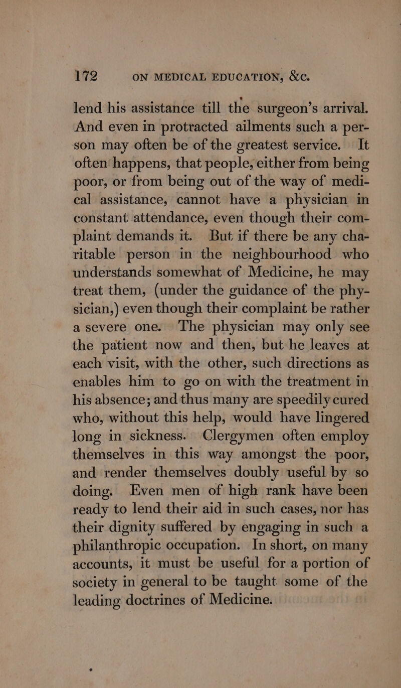 lend his assistance till the surgeon’s arrival. And even in protracted ailments such a per- son may often be of the greatest service. It often happens, that people, either from being poor, or from being out of the way of medi- cal assistance, cannot have a physician in constant attendance, even though their com- plaint demands it. But if there be any cha- ritable person in the neighbourhood who understands somewhat of Medicine, he may treat them, (under the guidance of the phy- sician,) even though their complaint be rather a severe one. The physician may only see the patient now and then, but he leaves at. each visit, with the other, such directions as enables him to go on with the treatment in his absence; and thus many are speedily cured who, without this help, would have lingered long in sickness. Clergymen often employ themselves in this way amongst the poor, and render themselves doubly useful by so doing. Even men of high rank have been ready to lend their aid in such cases, nor has their dignity suffered by engaging in such a philanthropic occupation. In short, on many accounts, it must be useful for a portion of society in general to be taught some of the leading doctrines of Medicine.