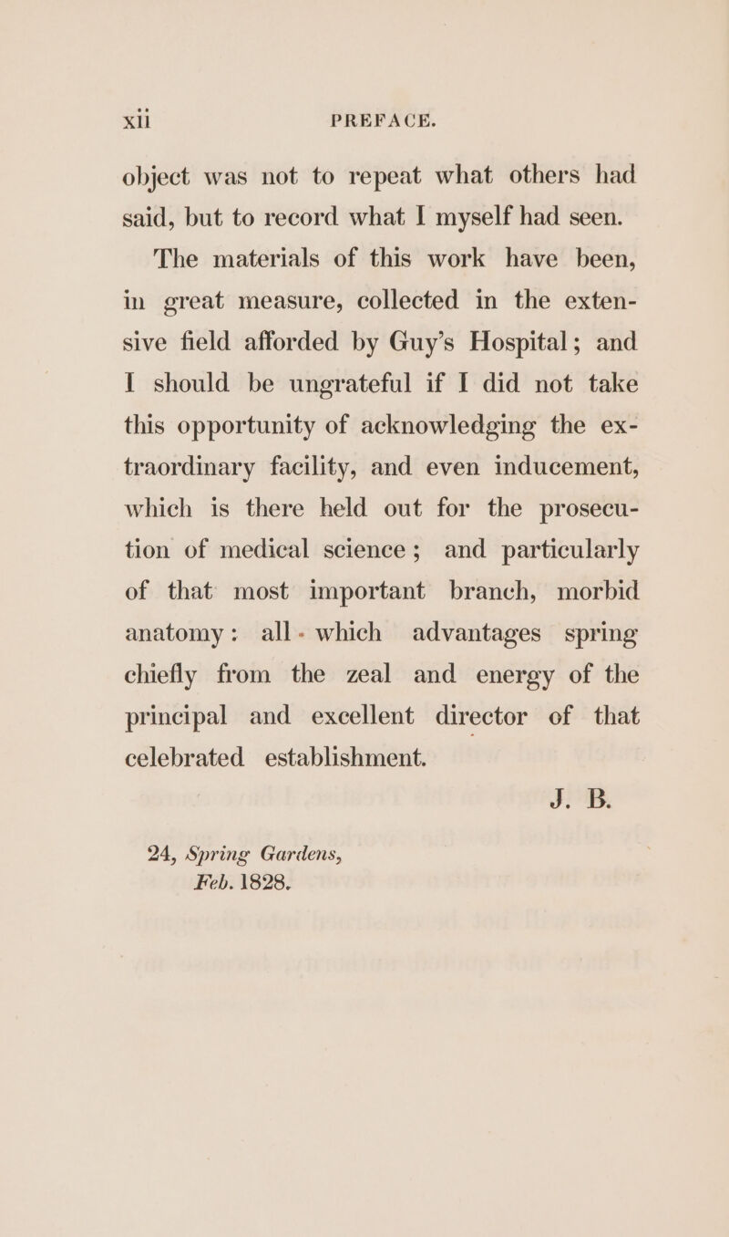 object was not to repeat what others had said, but to record what I myself had seen. The materials of this work have been, in great measure, collected in the exten- sive field afforded by Guy’s Hospital; and I should be ungrateful if I did not take this opportunity of acknowledging the ex- traordinary facility, and even inducement, which is there held out for the prosecu- tion of medical science; and particularly of that most important branch, morbid anatomy: all- which advantages spring chiefly from the zeal and energy of the principal and excellent director of that celebrated establishment. J. B. 24, Spring Gardens, Feb. 1828.