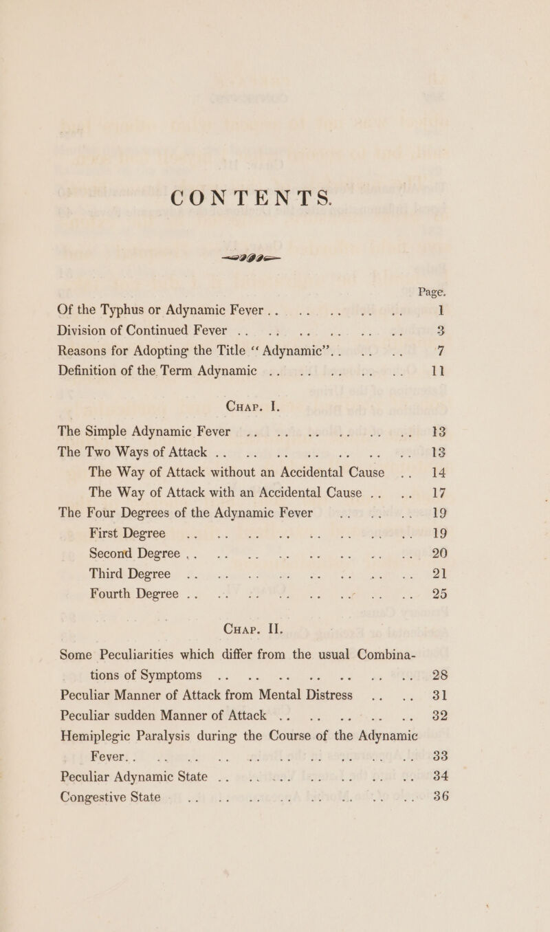 CONTENTS. ~ 399 Of the Typhus or Adynamic Fever . . Division of Continued Fever .. Ae Reasons for Adopting the Title « Adynashic’. Definition of the Term Adynamic Cuap. I. The Simple Adynamic Fever The Two Ways of Attack . a The Way of Attack tittiant an Accidental puis The Way of Attack with an Accidental Cause .. The Four Degrees of the Adynamic Fever First Degree Second Degree .. Third Degree Fourth Degree . CHar. H. tions of Symptoms se Pac euaee tie Peculiar Manner of Attack from Mental ees Peculiar sudden Manner of Attack Fever. . » ree Peculiar Adynamic State + Congestive State . Page.