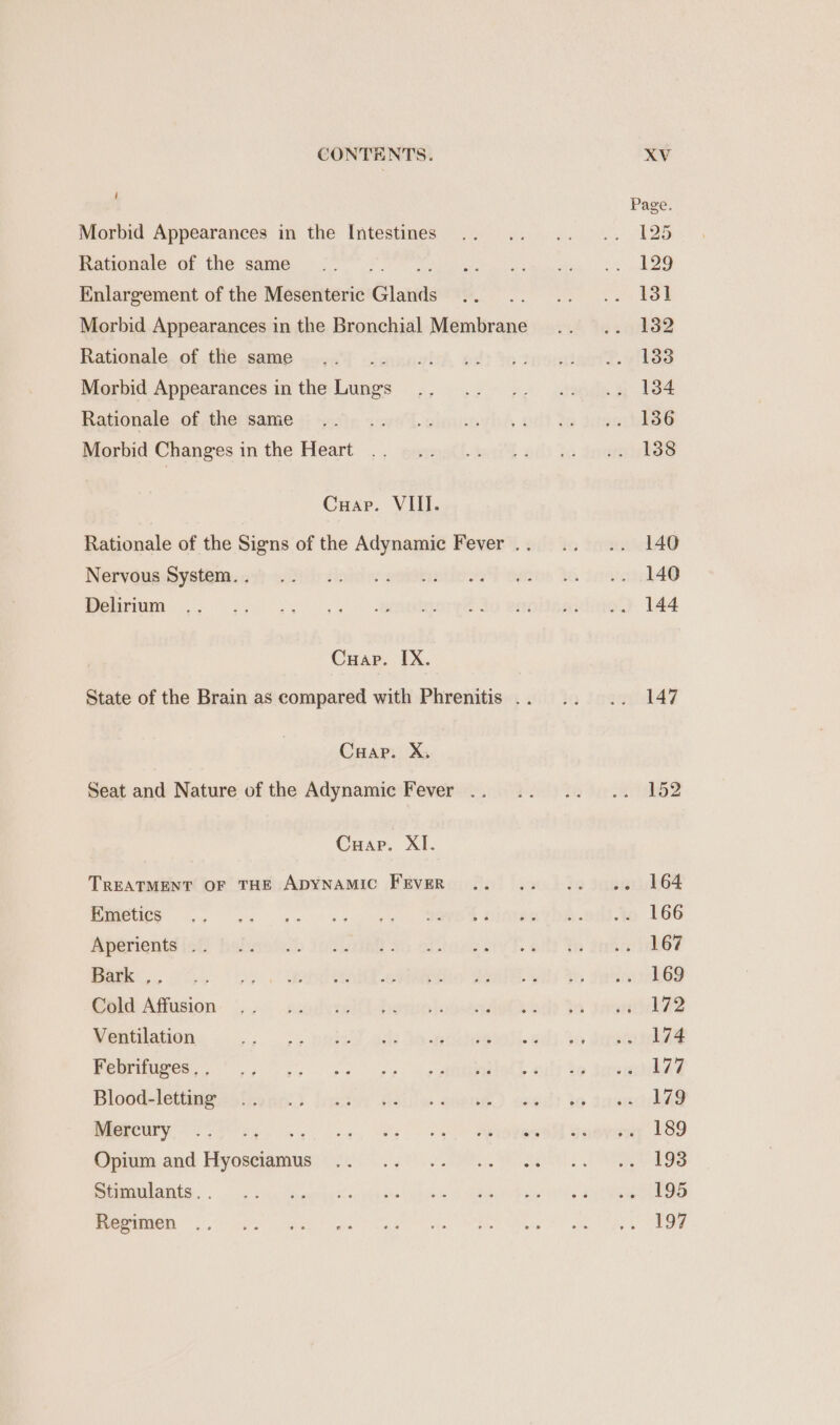 i Morbid Appearances in the Intestines Rationale of the same ew hist Enlargement of the Mesenteric Glands Rationale of the same Morbid Appearances in the Lungs Rationale of the same Morbid Changes in the Heart Cuar. VIL. Nervous System. . Delirium Cuap. IX. Cuap. X, Seat and Nature of the Adynamic Fever .. Cuap. XI. TREATMENT OF THE ADYNAMIC FEVER Emetics Aperients .. Bark ,. Cold Affusion Ventilation Febrifuges . . Blood-letting Mercury : Opium and Hyosciamus Stimulants. . Regimen Page. [25 129 13] 132 1338 134 136 138 140 140 144 147 152 164 166 167 169 172 174 177 179 189 193 195 197