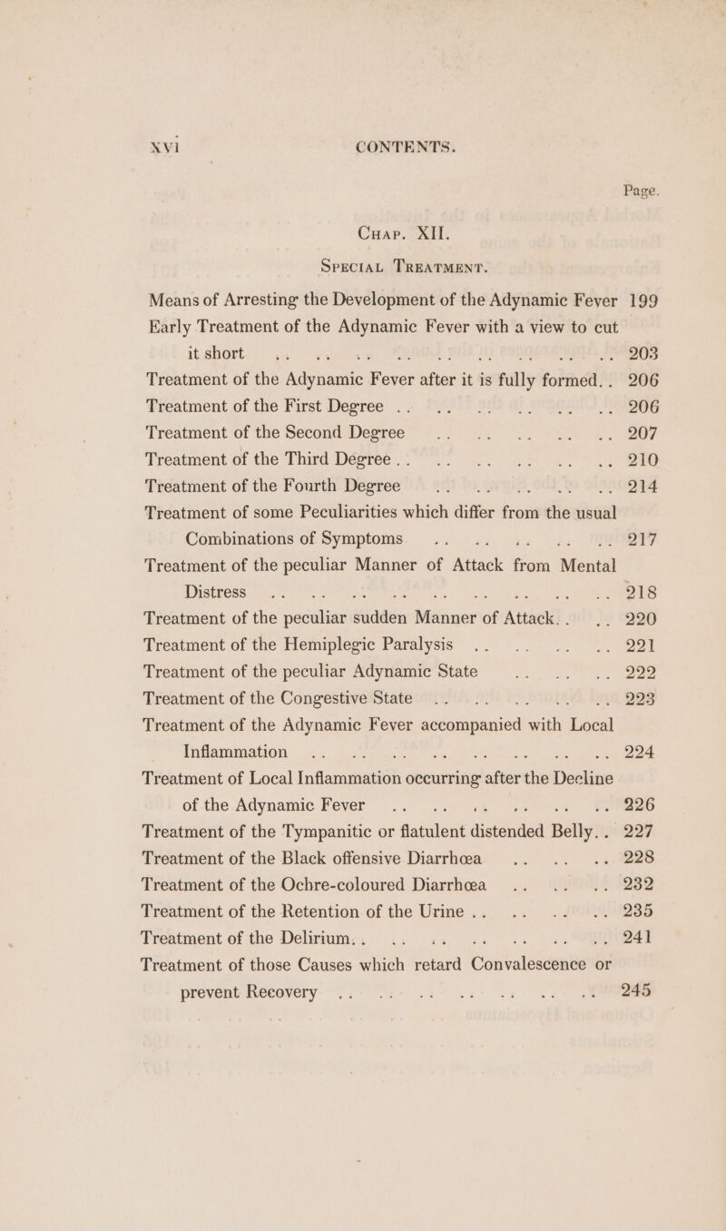 Page. Crap. aid. SpeciaL TREATMENT. Means of Arresting the Development of the Adynamic Feyer 199 Early Treatment of the Adynamic Fever with a view to cut itshort. ., +. BAS (1) BOON ee Treatment of the ani fs aes it is fully formed,. 206 Treatment of the First Degree . 2 =49)+ 912 @ Pv OGh° 7 SUDOG Treatment of the Second Degree .. .. .. .. .. 207 Treatment of the Third Désree 0 °° 5 0s ee Treatment of the Fourth Degree nt? AO, G ff SIO ges Treatment of some Peculiarities which differ font the usual Combinations of Symptoms... 217 Treatment of the peculiar Manner of ad from Mental Distress = at.) Peng as ee rae ets Treatment of the acai sudden Manner of Atel. 52 9220 Treatment of the Hemiplegic Paralysis .. .. .. .. 221 Treatment of the peculiar Adynamic State 6). a reo Treatment of the Congestive State .. .. ; 223 Treatment of the Adynamic Fever onunuies with ian DWAR ARIO N.S 4 Serres ou a eo iy Mead oe Treatment of Local Inflammation occurring after the Deatiees of the Adynamic Fever... . 226 Treatment of the Tympanitic or sania! ridin Belly... 227 Treatment of the Black offensive Diarrhea .. .. .. 228 Treatment of the Ochre-coloured Diarrhea .. .. .. 232 Treatment of the Retention of the Urine... .. .. .. 235 Treatment of the Delirium... .. .. ferns «ORE Treatment of those Causes which retard Cina ates or prevent: Recovery. ..: .:- 22: ws: az: os SR