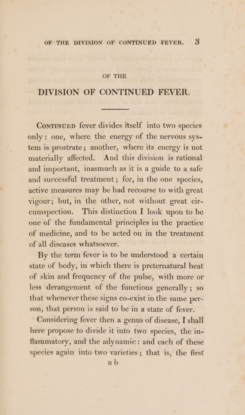 OF THE DIVISION OF CONTINUED FEVER. ContinureD fever divides itself into two species only: one, where the energy of the nervous sys- tem is prostrate; another, where its energy is not materially affected. And this division is rational and important, inasmuch as it is a guide to a safe and successful treatment; for, in the one species, active measures may be had recourse to with great vigour; but, in the other, not without great cir- cumspection. This distinction I look upon to be one of the fundamental principles in the practice of medicine, and to be acted on in the treatment of all diseases whatsoever. By the term fever is to be understood a certain state of body, in which there is preternatural heat of skin and frequency of the pulse, with more or less derangement of the functions generally; so that whenever these signs co-exist in the same per- son, that person is said to be in a state of fever. Considering fever then a genus of disease, I shall here propose to divide it into two species, the in- flammatory, and the adynamic: and cach of these species again into two varieties; that is, the first Bb