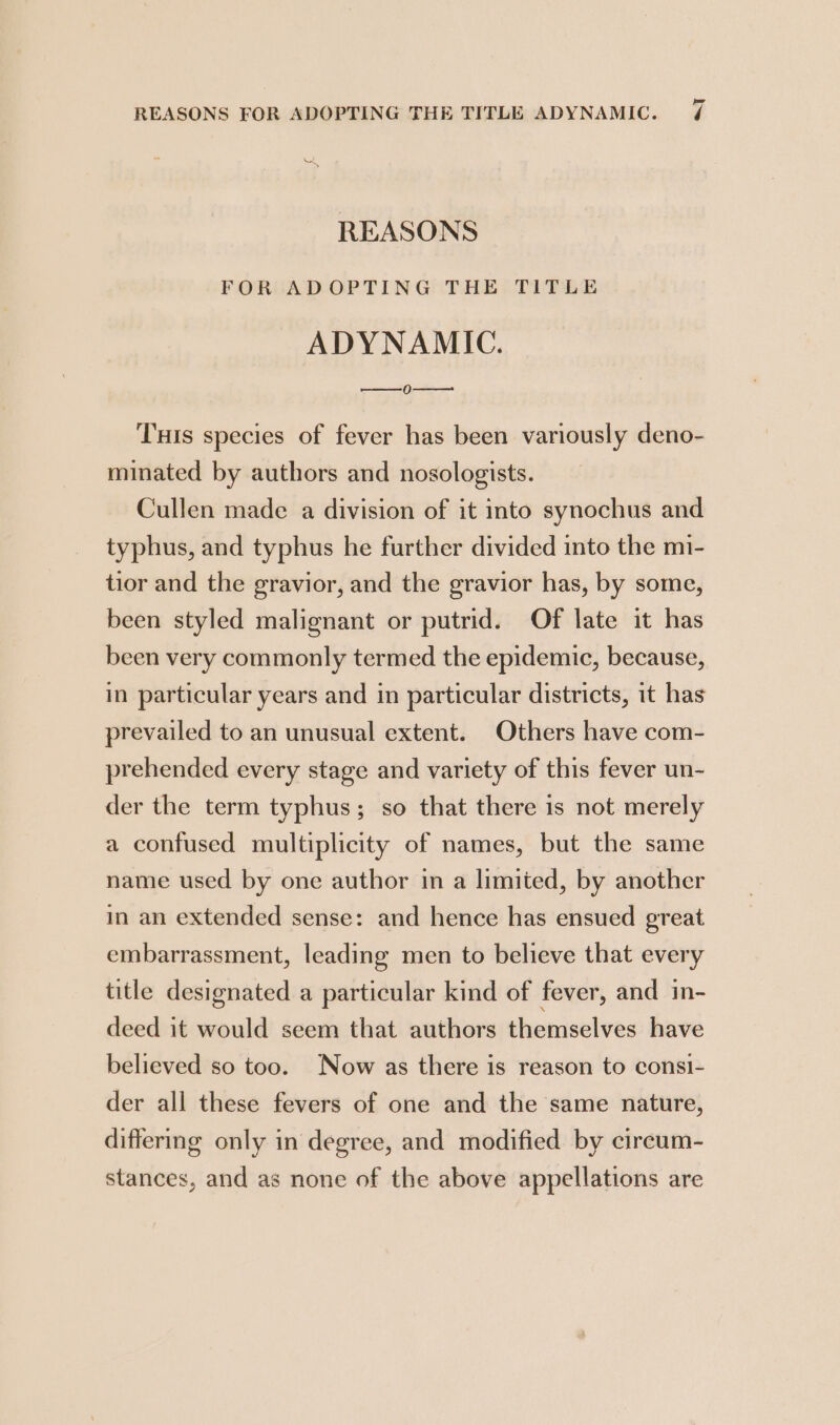 a , REASONS FOR ADOPTING THE TITLE ADYNAMIC. 0--—— Tus species of fever has been variously deno- minated by authors and nosologists. Cullen made a division of it into synochus and typhus, and typhus he further divided into the mi- tior and the gravior, and the gravior has, by some, been styled malignant or putrid. Of late it has been very commonly termed the epidemic, because, in particular years and in particular districts, it has prevailed to an unusual extent. Others have com- prehended every stage and variety of this fever un- der the term typhus; so that there is not merely a confused multiplicity of names, but the same name used by one author in a limited, by another in an extended sense: and hence has ensued great embarrassment, leading men to believe that every title designated a particular kind of fever, and in- deed it would seem that authors themselves have believed so too. Now as there is reason to consi- der all these fevers of one and the same nature, differing only in degree, and modified by cireum- stances, and as none of the above appellations are