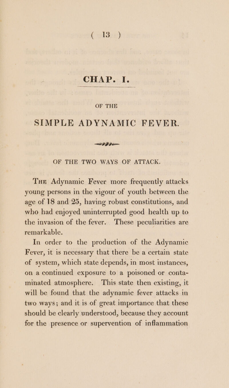 { alte) CHAP. I. OF THE SIMPLE ADYNAMIC FEVER. —wIGI— OF THE TWO WAYS OF ATTACK. Tue Adynamic Fever more frequently attacks young persons in the vigour of youth between the age of 18 and 25, having robust constitutions, and who had enjoyed uninterrupted good health up to the invasion of the fever. These peculiarities are remarkable. In order to the production of the Adynamic Fever, it is necessary that there be a certain state of system, which state depends, in most instances, on a continued exposure to a poisoned or conta- minated atmosphere. This state then existing, it will be found that the adynamic fever attacks in two ways; and it is of great importance that these should be clearly understood, because they account for the presence or supervention of inflammation