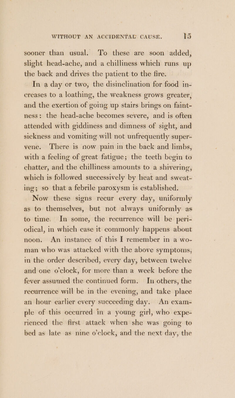 —_ sooner than usual. ‘To these are soon added, slight head-ache, and a chilliness which runs up the back and drives the patient to the fire. In a day or two, the disinclination for food in- creases to a loathing, the weakness grows greater, and the exertion of going up stairs brings on faint- ness: the head-ache becomes severe, and is often attended with giddiness and dimness of sight, and sickness and vomiting will not untrequently super- vene. There is now pain in the back and limbs, with a feeling of great fatigue; the teeth begin to chatter, and the chilliness amounts to a shivering, which is followed successively by heat and sweat-— ing; so that a febrile paroxysm is established. Now these signs recur every day, uniformly as to themselves, but not always uniformly as to time. In some, the recurrence will be peri- odical, in which case it commonly happens about noon. An instance of this f remember in a wo- man who was attacked with the above symptoms, in the order described, every day, between twelve and one o'clock, for more than a week before the fever assumed the continued form. In others, the recurrence will be in the evening, and take place an hour earlier every succeeding day. An exam- ple of this occurred in a young girl, who expe- rienced the first attack when she was going to bed as late as nine o'clock, and the next day, the