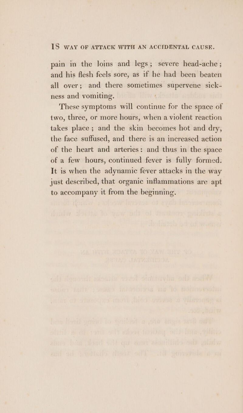 1S way OF ATTACK WITH AN ACCIDENTAL CAUSE. pain in the Joins and legs; severe head-ache ; and his flesh feels sore, as if he had been beaten all over; and there sometimes supervene sick- ness and vomiting. These symptoms will continue for the space of two, three, or more hours, when a violent reaction takes place ; and the skin becomes hot and dry, the face suffused, and there is an increased action of the heart and arteries: and thus in the space of a few hours, continued fever is fully formed. It is when the adynamic fever attacks in the way just described, that organic inflammations are apt to accompany it from the beginning.