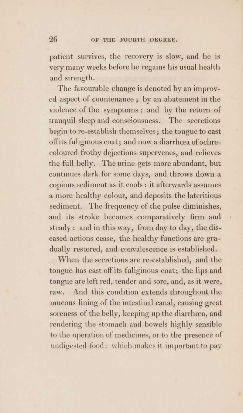 patient survives, the recovery is slow, and he is very many weeks before he regains his usual health and strength. | The favourable change is denoted by an improv- ed aspect of countenance ; by an abatement in the violence of the symptoms; and by the return of tranquil sleep and consciousness. The secretions begin to re-establish themselves; the tongue to cast offits fuliginous coat; and now a diarrhoea of ochre- coloured frothy dejections supervenes, and relieves the full belly. The urine gets more abundant, but continues dark for some days, and throws down a copious sediment as it cools: it afterwards assumes a more healthy colour, and deposits the lateritious sediment. ‘The frequency of the pulse diminishes, and its stroke becomes comparatively firm and steady: and in this way, from day to day, the dis- eased actions cease, the healthy functions are gra- dually restored, and convalescence is established. When the secretions are re-established, and the tongue has cast off its fuliginous coat; the lips and tongue are left red, tender and sore, and, as it were, raw. And this condition extends throughout the mucous lining of the intestinal canal, causing great soreness of the belly, keeping up the diarrhoea, and rendering the stomach and bowels highly sensible to the operation of medicines, or to the presence of undigested food: which makes it important to pay