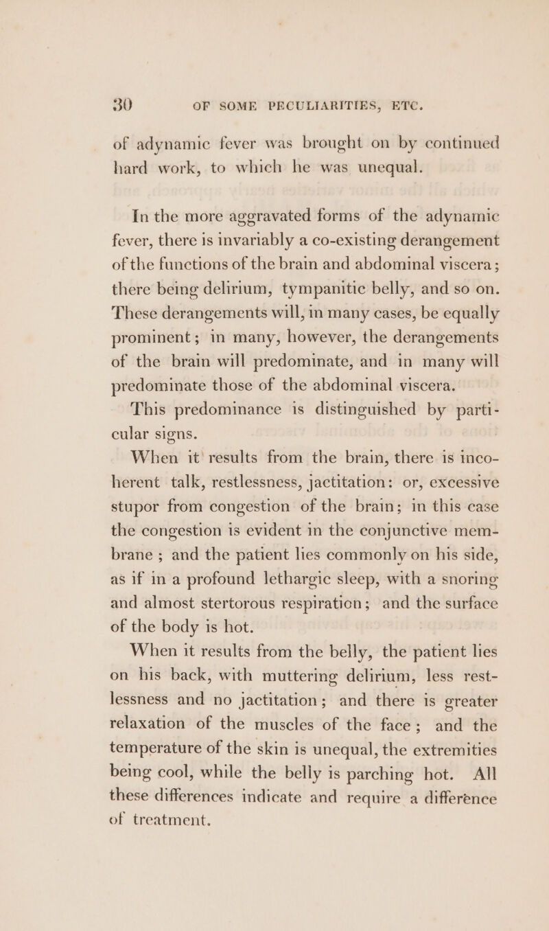 of adynamic fever was brought on by continued hard work, to which he was unequal. In the more aggravated forms of the adynamic fever, there is invariably a co-existing derangement of the functions of the brain and abdominal viscera; there being delirium, tympanitic belly, and so on. These derangements will, in many cases, be equally prominent; in many, however, the derangements of the brain will predominate, and in many will predominate those of the abdominal viscera. This predominance is distinguished by parti- cular signs. When it results from the brain, there 1s mco- herent talk, restlessness, jactitation: or, excessive stupor from congestion of the brain; in this case the congestion is evident in the conjunctive mem- brane ; and the patient lies commonly on his side, as if in a profound lethargic sleep, with a snoring and almost stertorous respiration; and the surface of the body is hot. When it results from the belly, the patient lies on his back, with muttering delirium, less rest- lessness and no jactitation; and there is greater relaxation of the muscles of the face; and the temperature of the skin is unequal, the extremities being cool, while the belly is parching hot. All these differences indicate and require a difference of treatment.