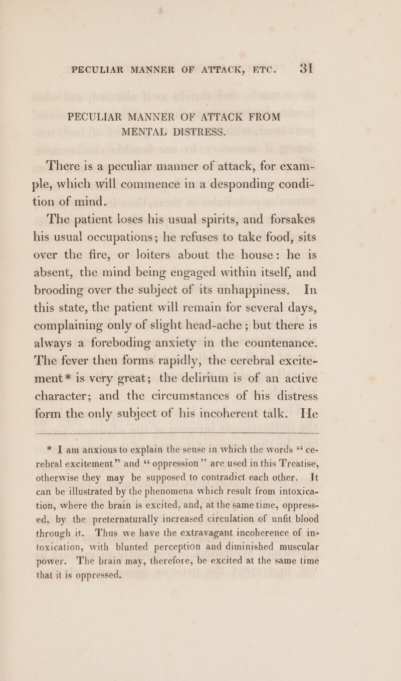 PECULIAR MANNER OF ATTACK FROM MENTAL DISTRESS. There is a peculiar manner of attack, for exam- ple, which will commence in a desponding condi- tion of mind. The patient loses his usual spirits, and forsakes his usual occupations; he refuses to take food, sits over the fire, or loiters about the house: he is absent, the mind being engaged within itself, and brooding over the subject of its unhappiness. In this state, the patient will remain for several days, complaining only of slight head-ache ; but there 1s always a foreboding anxiety in the countenance. The fever then forms rapidly, the cerebral excite- ment* is very great; the delirium is of an active character; and the circumstances of his distress form the only subject of his incoherent talk. He * T am anxious to explain the sense in which the words “ ce- rebral excitement” and ‘‘ oppression ’”’ are used in this Treatise, otherwise they may be supposed to contradict each other. It can be illustrated by the phenomena which result from intoxica- tion, where the brain is excited, and, at the same time, oppress- ed, by the preternaturally increased circulation of unfit blood through it. Thus we have the extravagant incoherence of in- toxication, with blunted perception and diminished muscular power. The brain may, therefore, be excited at the same time that it is oppressed.