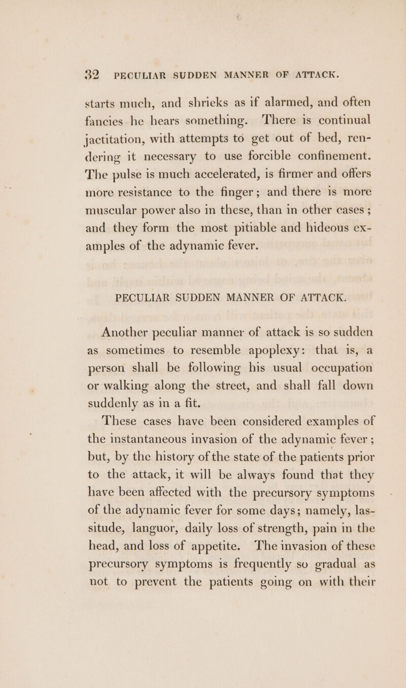 starts much, and shrieks as if alarmed, and often fancies-he hears something. There is continual jactitation, with attempts to get out of bed, ren- dering it necessary to use forcible confinement. The pulse is much accelerated, is firmer and offers more resistance to the finger; and there is more muscular power also in these, than in other cases ; and they form the most pitiable and hideous ex- amples of the adynamic fever. PECULIAR SUDDEN MANNER OF ATTACK. Another peculiar manner of attack is so sudden as sometimes to resemble apoplexy: that is, a person shall be following his usual occupation or walking along the street, and shall fall down suddenly as in a fit. These cases have been considered examples of the instantaneous invasion of the adynamic fever ; but, by the history of the state of the patients prior to the attack, it will be always found that they have been affected with the precursory symptoms of the adynamic fever for some days; namely, las- situde, languor, daily loss of strength, pain in the head, and loss of appetite. The invasion of these precursory symptoms is frequently so gradual as not to prevent the patients going on with their