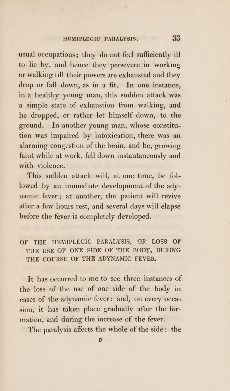 usual occupations; they do not feel sufficiently ill to lie by, and hence they persevere in working or walking till their powers are exhausted and they drop or fall down, as in a fit. In one instance, | in a healthy young man, this sudden attack was a simple state of exhaustion from walking, and he dropped, or rather let himself down, to the ground. In another young man, whose constitu- tion was impaired by intoxication, there was an alarming congestion of the brain, and he, growing faint while at work, fell down instantaneously and with violence. This sudden attack will, at one time, be fol- lowed by an immediate development of the ady- namic fever; at another, the patient will revive after a few hours rest, and several days will elapse before the fever is completely developed. OF THE HEMIPLEGIC PARALYSIS, OR LOSS OF THE USE OF ONE SIDE OF THE BODY, DURING THE COURSE OF THE ADYNAMIC FEVER. It has occurred to me to see three instances of the loss of the use of one side of the body in cases of the adynamic fever: and, on every occa- sion, it has taken place gradually after the for- mation, and during the increase of the fever. The paralysis affects the whole of the side: the D