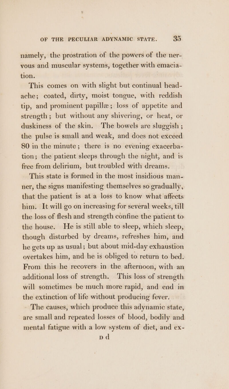 namely, the prostration of the powers of the ner- vous and muscular systems, together with emacia- tion. : This comes on with slight but continual head- ache; coated, dirty, moist tongue, with reddish tip, and prominent papillz; loss of appetite and strength ; but without any shivering, or heat, or duskiness of the skin. The bowels are sluggish ; the pulse is small and weak, and does not exceed 80 in the minute; there is no evening exacerba- tion; the patient sleeps through the night, and 1s free from delirium, but troubled with dreams. This state is formed in the most insidious man- ner, the signs manifesting themselves so gradually, that the patient is at a loss to know what affects him. It will go on increasing for several weeks, till the loss of flesh and strength confine the patient to the house. He is still able to sleep, which sleep, though disturbed by dreams, refreshes him, and he gets up as usual; but about mid-day exhaustion overtakes him, and he is obliged to return to bed. From this he recovers in the afternoon, with an additional loss of strength. This loss of strength will sometimes be much more rapid, and end in the extinction of life without producing fever. The causes, which produce this adynamic state, are small and repeated losses of blood, bodily and mental fatigue with a low system of diet, and ex- pd