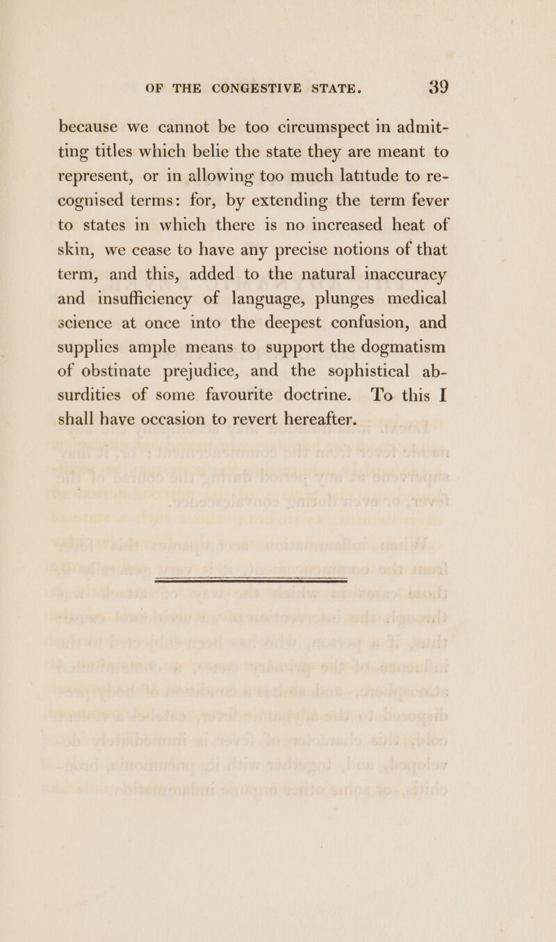 because we cannot be too circumspect in admit- ting titles which belie the state they are meant to represent, or in allowing too much latitude to re- cognised terms: for, by extending the term fever to states in which there is no increased heat of skin, we cease to have any precise notions of that term, and this, added to the natural inaccuracy and insufficiency of language, plunges medical science at once into the deepest confusion, and supplies ample means to support the dogmatism of obstinate prejudice, and the sophistical ab- surdities of some favourite doctrine. To this I shall have occasion to revert hereafter.