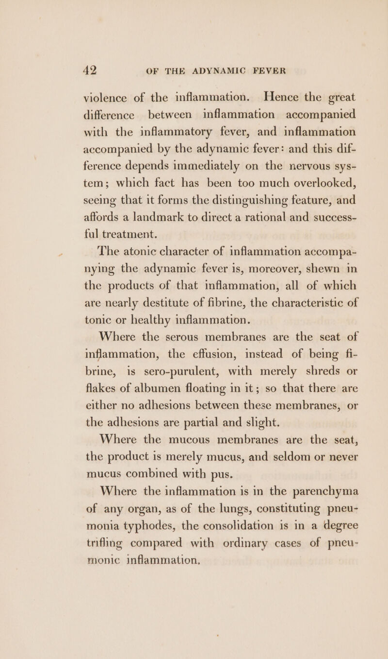 violence of the inflammation. Hence the great difference between inflammation accompanied with the inflammatory fever, and inflammation accompanied by the adynamic fever: and this dif- ference depends immediately on the nervous sys- tem; which fact has been too much overlooked, seeing that it forms the distinguishing feature, and affords a landmark to direct a rational and success- ful treatment. The atonic character of inflammation accompa- nying the adynamic fever is, moreover, shewn in the products of that inflammation, all of which are nearly destitute of fibrine, the characteristic of tonic or healthy inflammation. Where the serous membranes are the seat of inflammation, the effusion, instead of being fi- brine, is sero-purulent, with merely shreds or flakes of albumen floating in it; so that there are either no adhesions between these membranes, or the adhesions are partial and slight. Where the mucous membranes are the seat, the product is merely mucus, and seldom or never mucus combined with pus. Where the inflammation is in the parenchyma of any organ, as of the lungs, constituting pneu- monia typhodes, the consolidation is in a degree trifling compared with ordinary cases of pneu- monic inflammation,