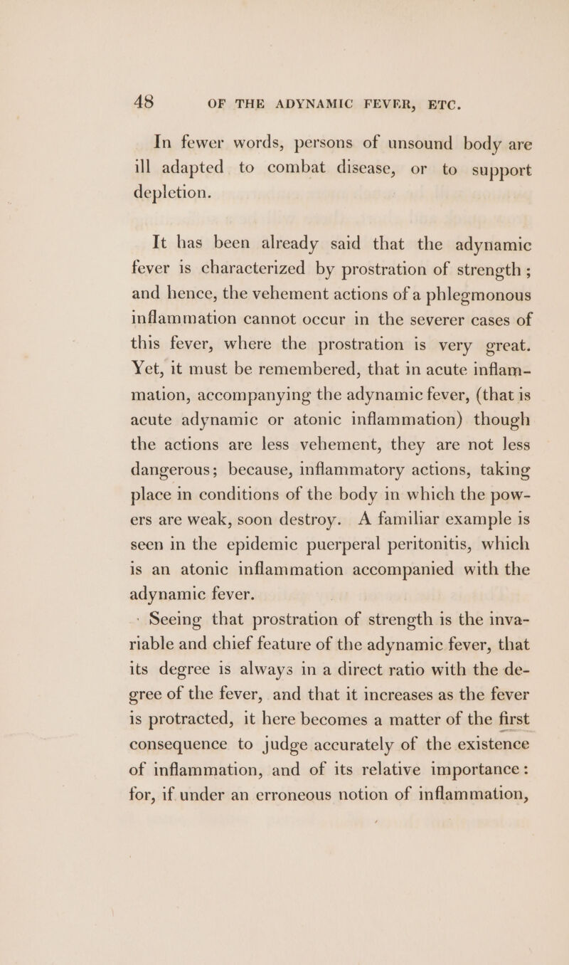 In fewer words, persons of unsound body are ill adapted to combat disease, or to support depletion. It has been already said that the adynamic fever is characterized by prostration of strength ; and hence, the vehement actions of a phlegmonous inflammation cannot occur in the severer cases of this fever, where the prostration is very great. Yet, it must be remembered, that in acute inflam- mation, accompanying the adynamic fever, (that is acute adynamic or atonic inflammation) though the actions are less vehement, they are not less dangerous; because, inflammatory actions, taking place in conditions of the body in which the pow- ers are weak, soon destroy. A familiar example 1s seen in the epidemic puerperal peritonitis, which is an atonic inflammation accompanied with the adynamic fever. ' Seeing that urea of strength is the inva- riable and chief feature of the adynamic fever, that its degree is always in a direct ratio with the de- gree of the fever, and that it increases as the fever is protracted, it here becomes a matter of the first consequence to judge accurately of the existence of inflammation, and of its relative importance : for, if under an erroneous notion of inflammation,