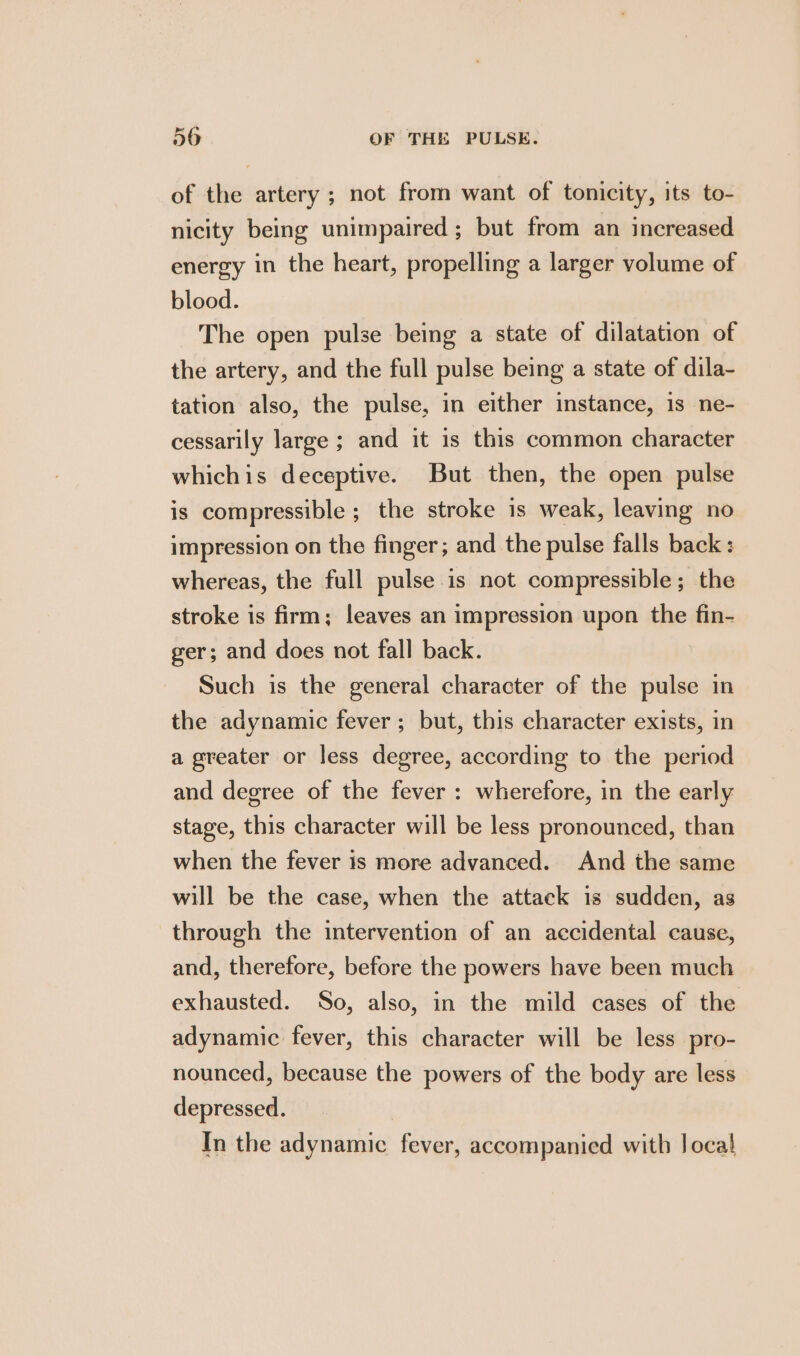 of the artery ; not from want of tonicity, its to- nicity being unimpaired; but from an increased energy in the heart, propelling a larger volume of blood. The open pulse being a state of dilatation of the artery, and the full pulse being a state of dila- tation also, the pulse, in either instance, is ne- cessarily large ; and it is this common character whichis deceptive. But then, the open pulse is compressible ; the stroke is weak, leaving no impression on the finger; and the pulse falls back: whereas, the full pulse is not compressible; the stroke is firm; leaves an impression upon the fin- ger; and does not fall back. Such is the general character of the pulse in the adynamic fever; but, this character exists, in a greater or less degree, according to the period and degree of the fever : wherefore, in the early stage, this character will be less pronounced, than when the fever is more advanced. And the same will be the case, when the attack is sudden, as through the intervention of an accidental cause, and, therefore, before the powers have been much exhausted. So, also, in the mild cases of the adynamic fever, this character will be less pro- nounced, because the powers of the body are less depressed. In the adynamic fever, accompanied with Joca}