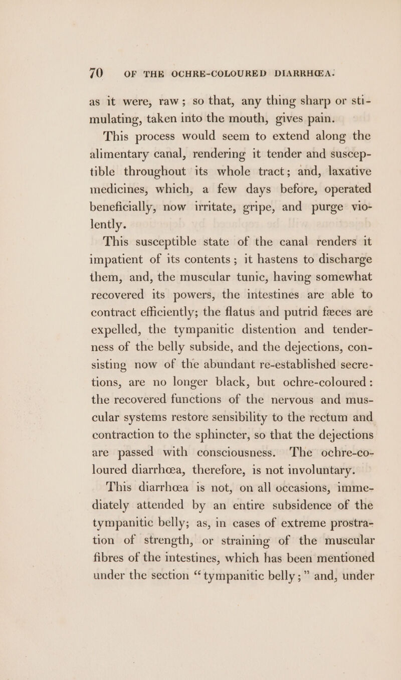 as it were, raw; so that, any thing sharp or sti- mulating, taken into the mouth, gives pain. This process would seem to extend along the alimentary canal, rendering it tender and suscep- tible throughout its whole tract; and, laxative medicines, which, a few days before, operated beneficially, now irritate, gripe, and purge vio- lently. This susceptible state of the canal renders it impatient of its contents; it hastens to discharge them, and, the muscular tunic, having somewhat recovered its powers, the intestines are able to contract efficiently; the flatus and putrid feces are expelled, the tympanitic distention and tender- ness of the belly subside, and the dejections, con- sisting now of the abundant re-established secre- tions, are no longer black, but ochre-coloured : the recovered functions of the nervous and mus- cular systems restore sensibility to the rectum and contraction to the sphincter, so that the dejections are passed with consciousness. The ochre-co- loured diarrhcea, therefore, 1s not involuntary. This diarrhoea is not, on all occasions, imme- diately attended by an entire subsidence of the tympanitic belly; as, in cases of extreme prostra- tion of strength, or straining of the muscular fibres of the intestines, which has been mentioned under the section “ tympanitic belly ;” and, under