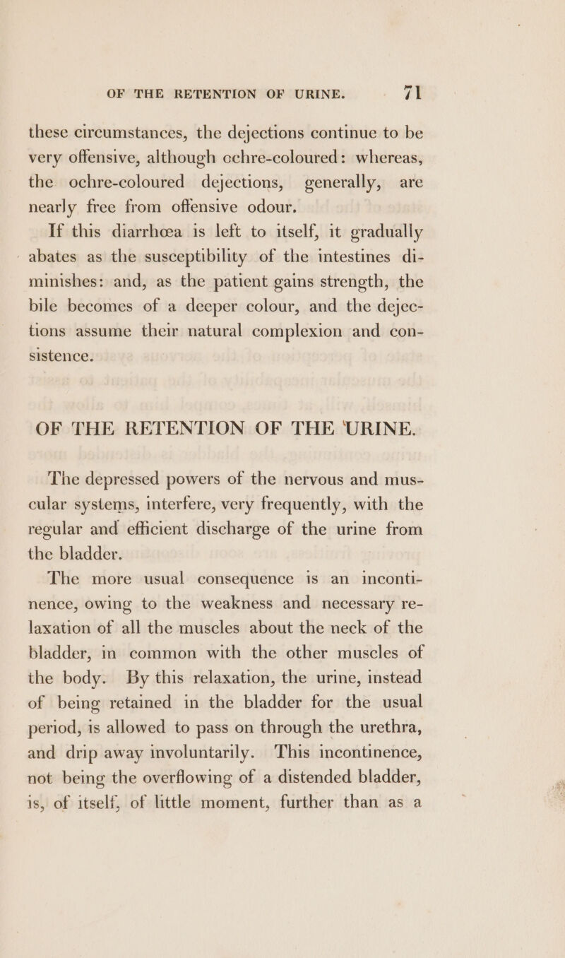these circumstances, the dejections continue to be very offensive, although cchre-coloured: whereas, the ochre-coloured dejections, generally, are nearly free from offensive odour. If this diarrhoea is left to itself, it gradually _abates as the susceptibility of the intestines di- minishes: and, as the patient gains strength, the bile becomes of a deeper colour, and the dejec- tions assume their natural complexion and con- sistence. OF THE RETENTION OF THE URINE. The depressed powers of the nervous and mus- cular systems, interfere, very frequently, with the regular and efficient discharge of the urine from the bladder. | The more usual consequence is an inconti- nence, owing to the weakness and necessary re- laxation of all the muscles about the neck of the bladder, in common with the other muscles of the body. By this relaxation, the urine, instead of being retained in the bladder for the usual period, is allowed to pass on through the urethra, and drip away involuntarily. This incontinence, not being the overflowing of a distended bladder, is, of itself, of little moment, further than as a