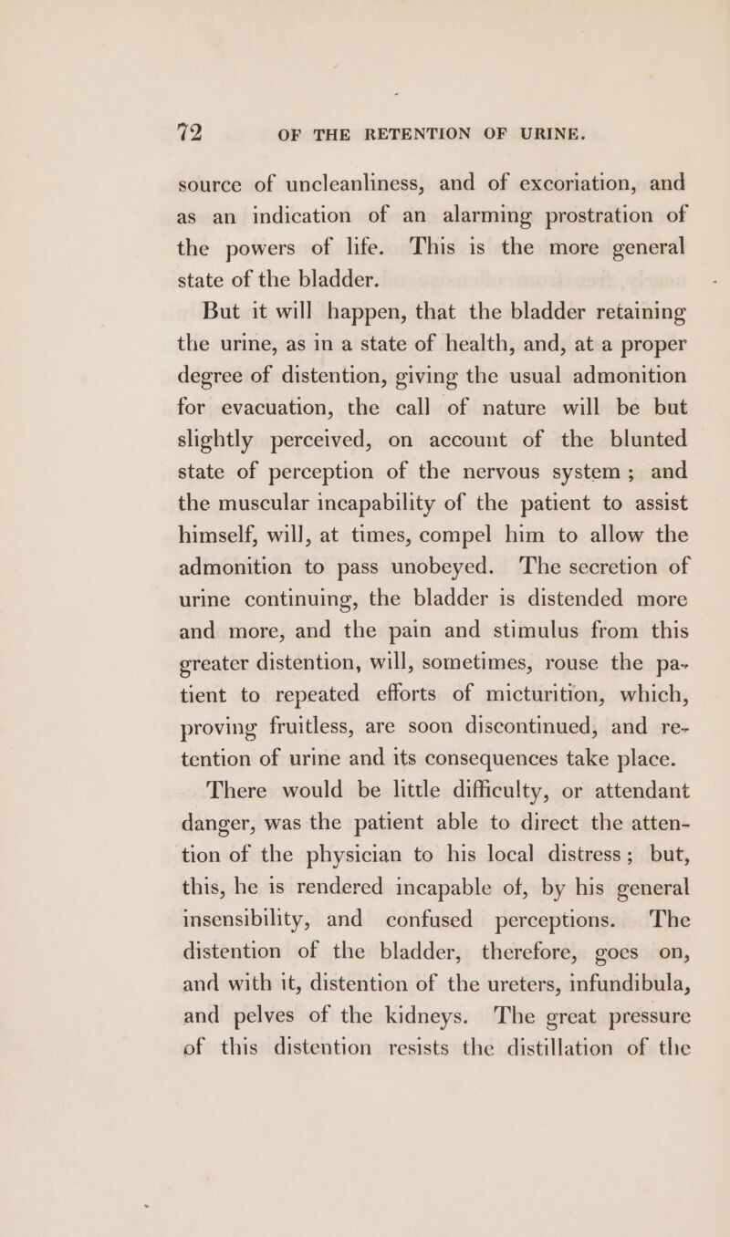 source of uncleanliness, and of excoriation, and as an indication of an alarming prostration of the powers of life. This is the more general state of the bladder. But it will happen, that the bladder retaining the urine, as in a state of health, and, at a proper degree of distention, giving the usual admonition for evacuation, the call of nature will be but slightly perceived, on account of the blunted state of perception of the nervous system; and the muscular incapability of the patient to assist himself, will, at times, compel him to allow the admonition to pass unobeyed. The secretion of urine continuing, the bladder is distended more and more, and the pain and stimulus from this greater distention, will, sometimes, rouse the pa- tient to repeated efforts of micturition, which, proving fruitless, are soon discontinued, and re- tention of urine and its consequences take place. There would be little difficulty, or attendant danger, was the patient able to direct the atten- tion of the physician to his local distress; but, this, he is rendered incapable of, by his general insensibility, and confused perceptions. The distention of the bladder, therefore, goes on, and with it, distention of the ureters, infundibula, and pelves of the kidneys. The great pressure of this distention resists the distillation of the