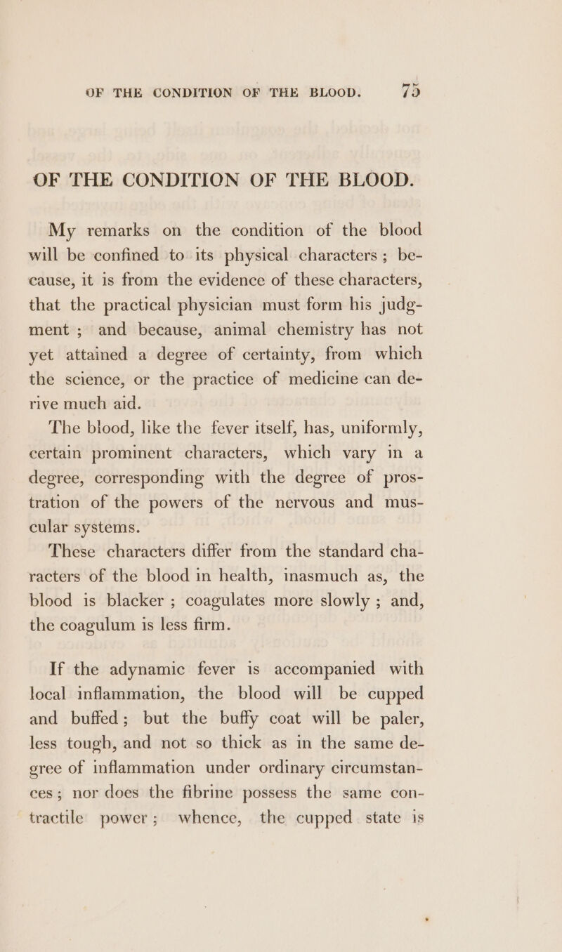 OF THE CONDITION OF THE BLOOD. My remarks on the condition of the blood will be confined to its physical characters ; be- cause, it is from the evidence of these characters, that the practical physician must form his judg- ment ; and because, animal chemistry has not yet attained a degree of certainty, from which the science, or the practice of medicine can de- rive much aid. The blood, like the fever itself, has, uniformly, certain prominent characters, which vary in a degree, corresponding with the degree of pros- tration of the powers of the nervous and mus- cular systems. These characters differ from the standard cha- racters of the blood in health, inasmuch as, the blood is blacker ; coagulates more slowly ; and, the coagulum is less firm. If the adynamic fever is accompanied with local inflammation, the blood will be cupped and buffed; but the buffy coat will be paler, less tough, and not so thick as in the same de- gree of inflammation under ordinary circumstan- ces; nor does the fibrine possess the same con- tractile power; whence, the cupped. state is