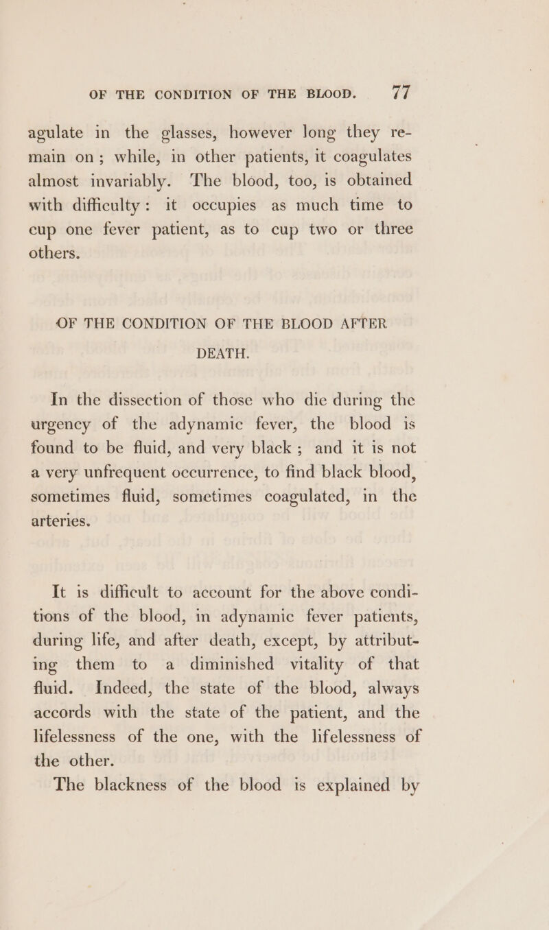agulate in the glasses, however long they re- main on; while, in other patients, it coagulates almost invariably. The blood, too, is obtained with difficulty: it occupies as much time to cup one fever patient, as to cup two or three others. OF THE CONDITION OF THE BLOOD AFTER DEATH. In the dissection of those who die during the urgency of the adynamic fever, the blood is found to be fluid, and very black ; and it is not a very unfrequent occurrence, to find black blood, sometimes fluid, sometimes coagulated, in the arteries. It is difficult to account for the above condi- tions of the blood, in adynamic fever patients, during life, and after death, except, by attribut- ing them to a diminished vitality of that fluid. Indeed, the state of the blood, always accords with the state of the patient, and the lifelessness of the one, with the lifelessness of the other. The blackness of the blood is explained by