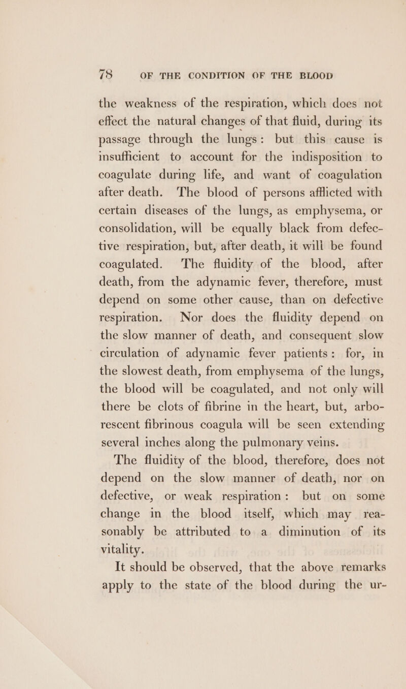 the weakness of the respiration, which does not effect the natural changes of that fluid, during: its passage through the lungs : but this cause is insufficient to account for the indisposition to coagulate during life, and want of coagulation after death. The blood of persons afflicted with certain diseases of the lungs, as emphysema, or consolidation, will be equally black from defec- tive respiration, but, after death, it will be found coagulated. The fluidity of the blood, after death, from the adynamic fever, therefore, must depend on some other cause, than on defective respiration. Nor does the fluidity depend on the slow manner of death, and consequent slow circulation of adynamic fever patients: for, in the slowest death, from emphysema of the lungs, the blood will be coagulated, and not only will there be clots of fibrine in the heart, but, arbo- rescent fibrinous coagula will be seen extending several inches along the pulmonary veins. The fluidity of the blood, therefore, does not depend on the slow manner of death, nor on defective, or weak respiration: but on some change in the blood itself, which may rea- sonably be attributed to a diminution of its vitality. It should be observed, that the above remarks apply to the state of the blood during the ur-