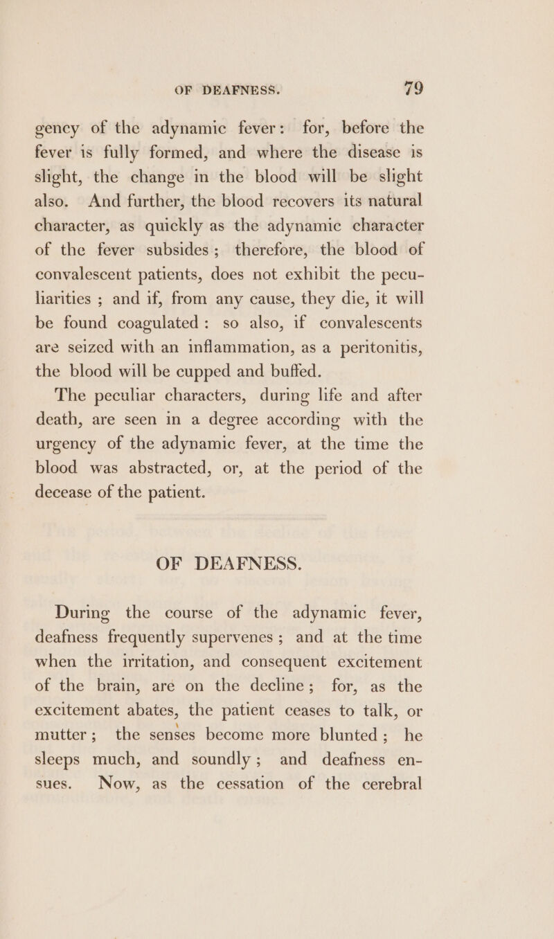 gency of the adynamic fever: for, before the fever is fully formed, and where the disease is slight, the change in the blood will be slight also. And further, the blood recovers its natural character, as quickly as the adynamic character of the fever subsides; therefore, the blood of convalescent patients, does not exhibit the pecu- liarities ; and if, from any cause, they die, it will be found coagulated: so also, if convalescents are seized with an inflammation, as a peritonitis, the blood will be cupped and buffed. The peculiar characters, during life and after death, are seen in a degree according with the urgency of the adynamic fever, at the time the blood was abstracted, or, at the period of the decease of the patient. OF DEAFNESS. During the course of the adynamic fever, deafness frequently supervenes ; and at the time when the irritation, and consequent excitement of the brain, are on the decline; for, as the excitement abates, the patient ceases to talk, or mutter; the senses become more blunted; he sleeps much, and soundly; and deafness en- sues. Now, as the cessation of the cerebral