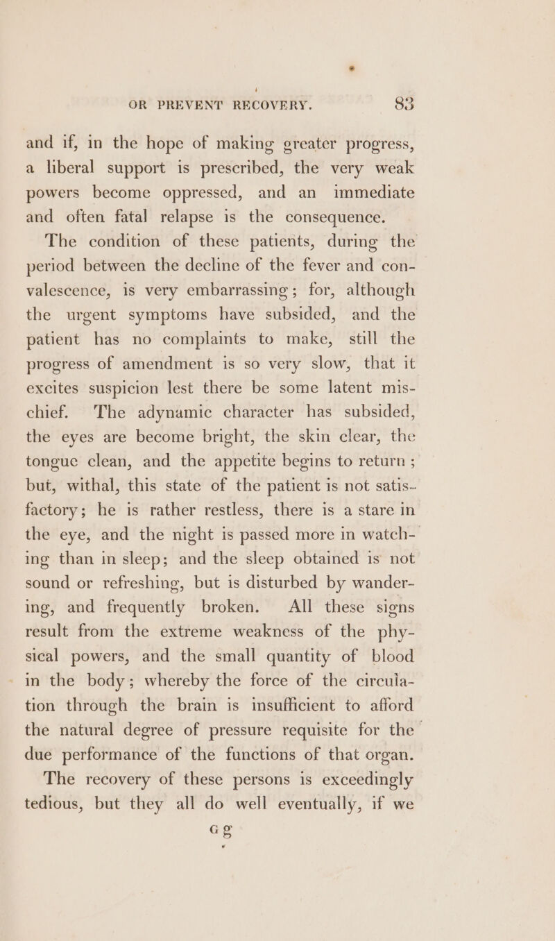 and if, in the hope of making greater progress, a liberal support is prescribed, the very weak powers become oppressed, and an immediate and often fatal relapse is the consequence. The condition of these patients, during the period between the decline of the fever and con- valescence, is very embarrassing ; for, although the urgent symptoms have subsided, and the patient has no complaints to make, still the progress of amendment is so very slow, that it excites suspicion lest there be some latent mis- chief. The adynamic character has subsided, the eyes are become bright, the skin clear, the tongue clean, and the appetite begins to return ; but, withal, this state of the patient is not satis. factory; he is rather restless, there is a stare in the eye, and the night is passed more in watch- ing than in sleep; and the sleep obtained is not sound or refreshing, but is disturbed by wander- ing, and frequently broken. All these signs result from the extreme weakness of the phy- sical powers, and the small quantity of blood in the body; whereby the force of the circuia- tion through the brain is insufficient to afford the natural degree of pressure requisite for the due performance of the functions of that organ. The recovery of these persons is exceedingly tedious, but they all do well eventually, if we Gg