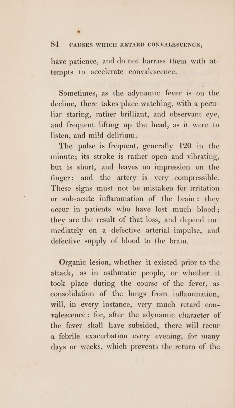 * 84 CAUSES WHICH RETARD CONVALESCENCE, have patience, and do not harrass them with at- tempts to accelerate convalescence. Sometimes, as the adynamic fever is on the decline, there takes place watching, with a pecu- liar staring, rather brilliant, and observant eye, and frequent lifting up the head, as it were to listen, and mild delirium. The pulse is frequent, generally 120 in the minute; its stroke is rather open and vibrating, but is short, and leaves no impression on the finger; and the artery is very compressible. These signs must not be mistaken for irritation or sub-acute inflammation of the brain: they occur in patients who have lost much blood; they are the result of that loss, and depend im- mediately on a defective arterial impulse, and defective supply of blood to the brain. Organic lesion, whether it existed prior to the attack, as in asthmatic people, or whether it took place during the course of the fever, as consolidation of the lungs from inflammation, will, in every instance, very much retard con- valescence: for, after the adynamic character of the fever shall have subsided, there will recur a febrile exacerbation every evening, for many days or weeks, which prevents the return of the