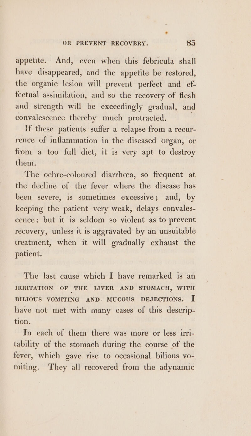 appetite. And, even when this febricula shall have disappeared, and the appetite be restored, the organic lesion will prevent perfect and ef- fectual assimilation, and so the recovery of flesh and strength will be exceedingly gradual, and convalescence thereby much protracted. | If these patients suffer a relapse from a recur- rence of inflammation in the diseased organ, or from a too full diet, it is very apt to destroy them. , The ochre-coloured diarrhoea, so frequent at the decline of the fever where the disease has been severe, is sometimes excessive; and, by keeping the patient very weak, delays convales- cence: but it is seldom so violent as to prevent recovery, unless it is aggravated by an unsuitable treatment, when it will gradually exhaust the patient. The last cause which I have remarked is an IRRITATION OF THE LIVER AND STOMACH, WITH BILIOUS VOMITING AND. MUCOUS DEJECTIONS. I have not met with many cases of this descrip- tion. In each of them there was more or less irri- tability of the stomach during the course of the fever, which gave rise to occasional bilious vo- miting. They all recovered from the adynamic