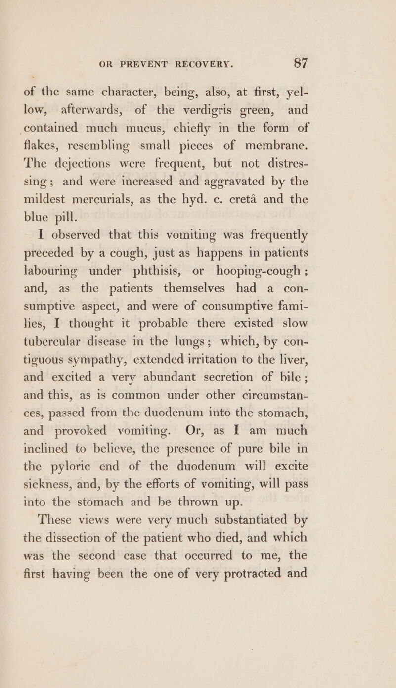 of the same character, being, also, at first, yel- low, afterwards, of the verdigris green, and contained much mucus, chiefly in the form of flakes, resembling small pieces of membrane. The dejections were frequent, but not distres- sing; and were increased and aggravated by the mildest mercurials, as the hyd. c. creta and the blue pill. I observed that this vomiting was frequently preceded by a cough, just as happens in patients labouring under phthisis, or hooping-cough ; and, as the patients themselves had a con- sumptive aspect, and were of consumptive fami- lies, I thought it probable there existed slow tubercular disease in the lungs; which, by con- tiguous sympathy, extended irritation to the liver, and excited a very abundant secretion of bile; and this, as is common under other circumstan- ces, passed from the duodenum into the stomach, and provoked vomiting. Or, as I am much inclined to believe, the presence of pure bile in the pyloric end of the duodenum will excite sickness, and, by the efforts of vomiting, will pass into the stomach and be thrown up. These views were very much substantiated by the dissection of the patient who died, and which was the second case that occurred to me, the first having been the one of very protracted and