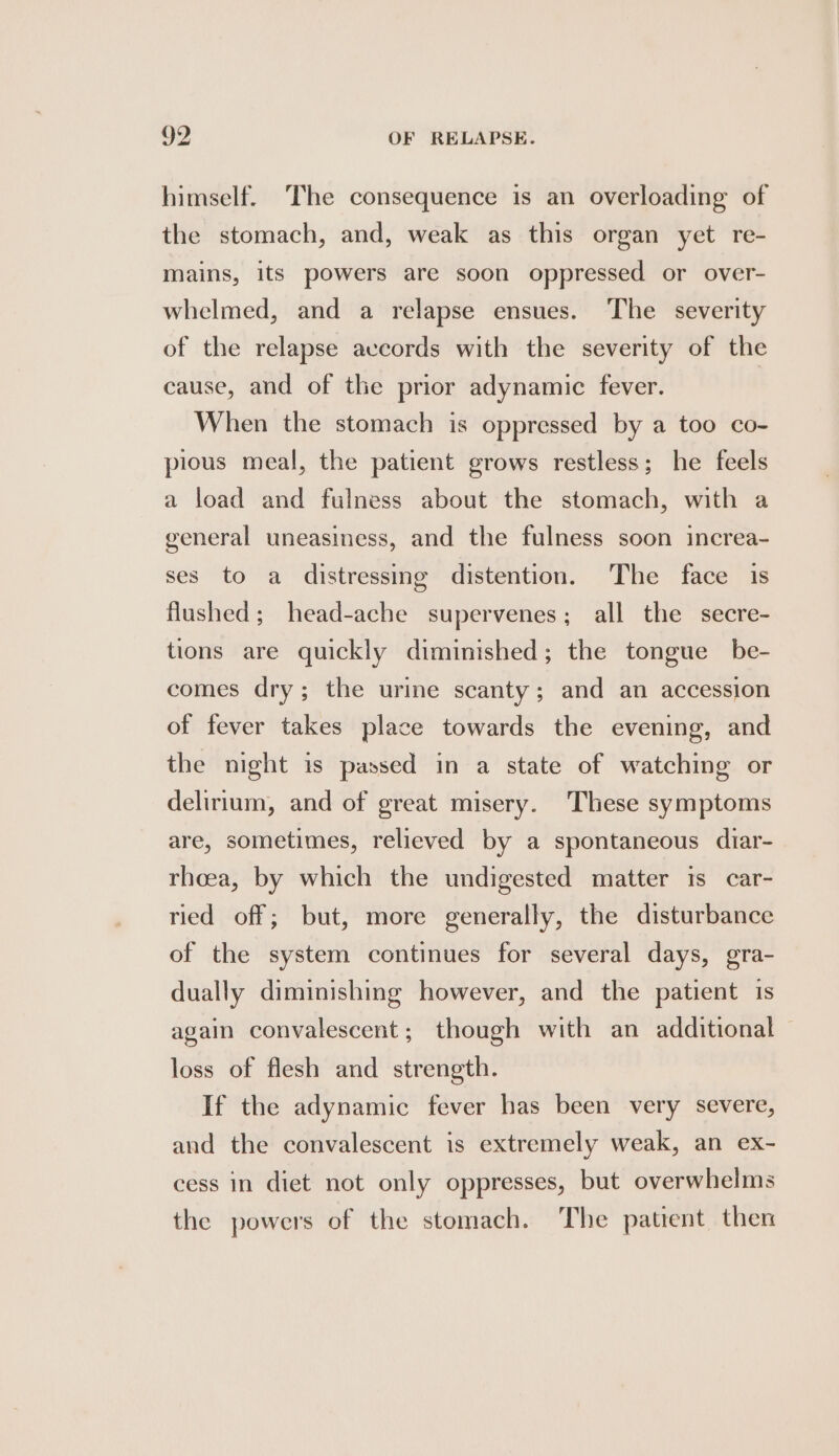 himself. The consequence is an overloading of the stomach, and, weak as this organ yet re- mains, its powers are soon oppressed or over- whelmed, and a relapse ensues. The severity of the relapse aveords with the severity of the cause, and of the prior adynamic fever. When the stomach is oppressed by a too co- pious meal, the patient grows restless; he feels a load and fulness about the stomach, with a general uneasiness, and the fulness soon increa- ses to a distressing distention. The face is flushed; head-ache supervenes; all the secre- tions are quickly diminished; the tongue be- comes dry; the urine scanty ; and an accession of fever takes place towards the evening, and the night is passed in a state of watching or delirium, and of great misery. These symptoms are, sometimes, relieved by a spontaneous diar- rheea, by which the undigested matter is car- ried off; but, more generally, the disturbance of the system continues for several days, gra- dually diminishing however, and the patient is again convalescent; though with an additional loss of flesh and strength. If the adynamic fever has been very severe, and the convalescent is extremely weak, an ex- cess in diet not only oppresses, but overwhelms the powers of the stomach. The patient then
