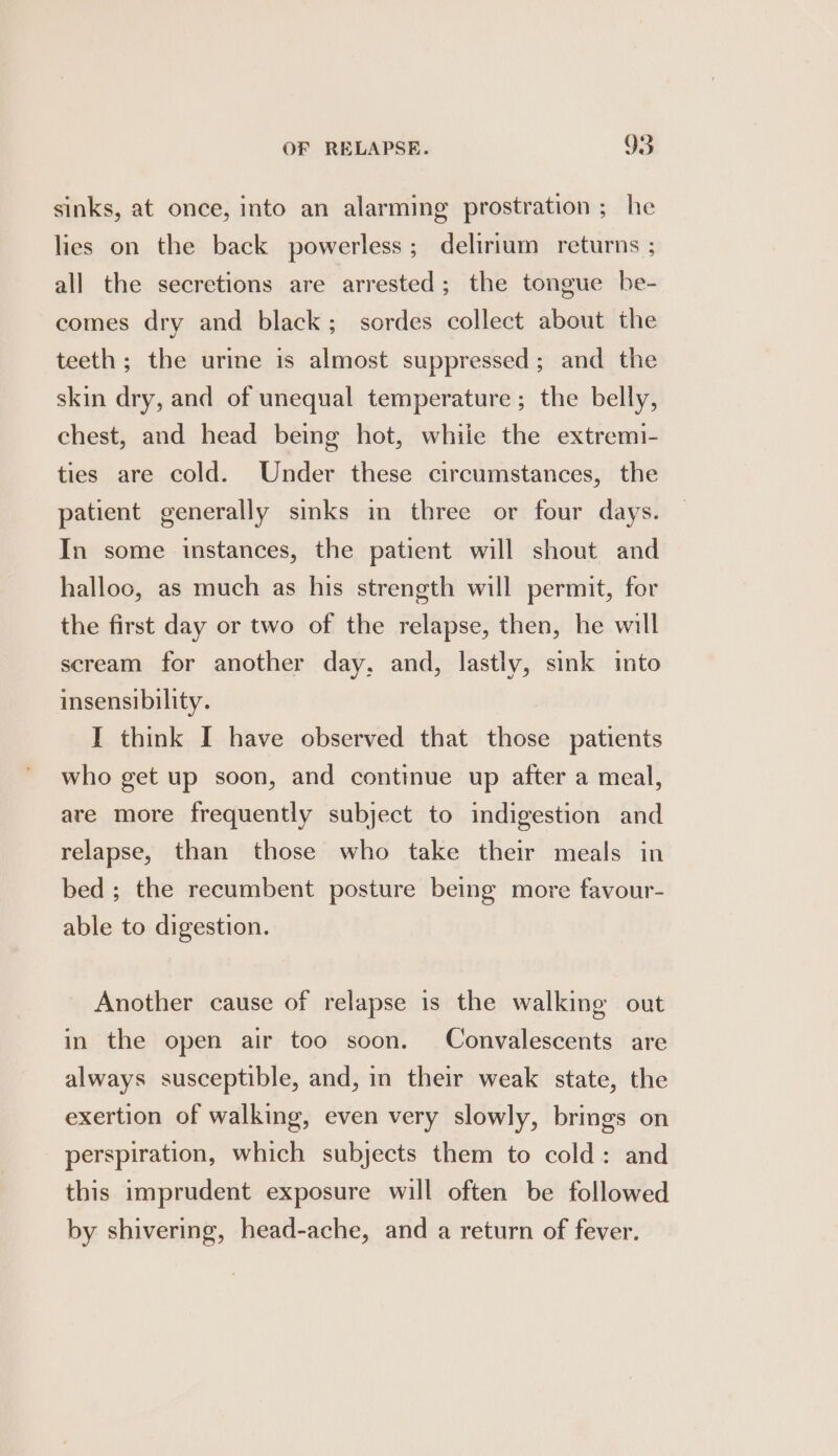sinks, at once, into an alarming prostration ; he lies on the back powerless; delirium returns ; all the secretions are arrested; the tongue be- comes dry and black; sordes collect about the teeth; the urine is almost suppressed; and the skin dry, and of unequal temperature; the belly, chest, and head being hot, while the extremi- ties are cold. Under these circumstances, the patient generally sinks in three or four days. In some instances, the patient will shout and halloo, as much as his strength will permit, for the first day or two of the relapse, then, he will scream for another day, and, lastly, sink into insensibility. IT think I have observed that those patients who get up soon, and continue up after a meal, are more frequently subject to indigestion and relapse, than those who take their meals in bed ; the recumbent posture being more favour- able to digestion. Another cause of relapse is the walking out in the open air too soon. Convalescents are always susceptible, and, in their weak state, the exertion of walking, even very slowly, brings on perspiration, which subjects them to cold: and this imprudent exposure will often be followed by shivering, head-ache, and a return of fever.