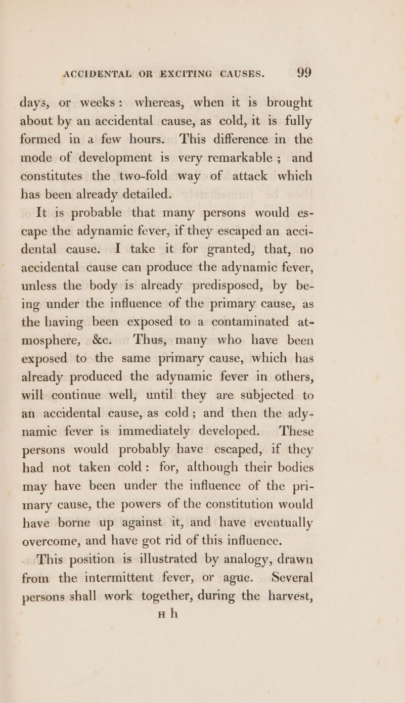 days, or weeks: whereas, when it is brought about by an accidental cause, as cold, it is fully formed in a few hours. This difference in the mode of development is very remarkable ; and constitutes the two-fold way of attack which has been already detailed. It is probable that many persons would es- cape the adynamic fever, if they escaped an acci- dental cause. I take it for granted, that, no accidental cause can produce the adynamic fever, unless the body is already predisposed, by be- ing under the influence of the primary cause, as the having been exposed to a contaminated at- mosphere, &amp;c. Thus, many who have been exposed to the same primary cause, which has already produced the adynamic fever in others, will continue well, until they are subjected to an accidental cause, as cold; and then the ady- namic fever is immediately developed. These persons would probably have escaped, if they had not taken cold: for, although their bodies may have been under the influence of the pri- mary cause, the powers of the constitution would have borne up against it, and have eventually overcome, and have got rid of this influence. This position is illustrated by analogy, drawn from the intermittent fever, or ague. Several persons shall work together, during the harvest, Hh