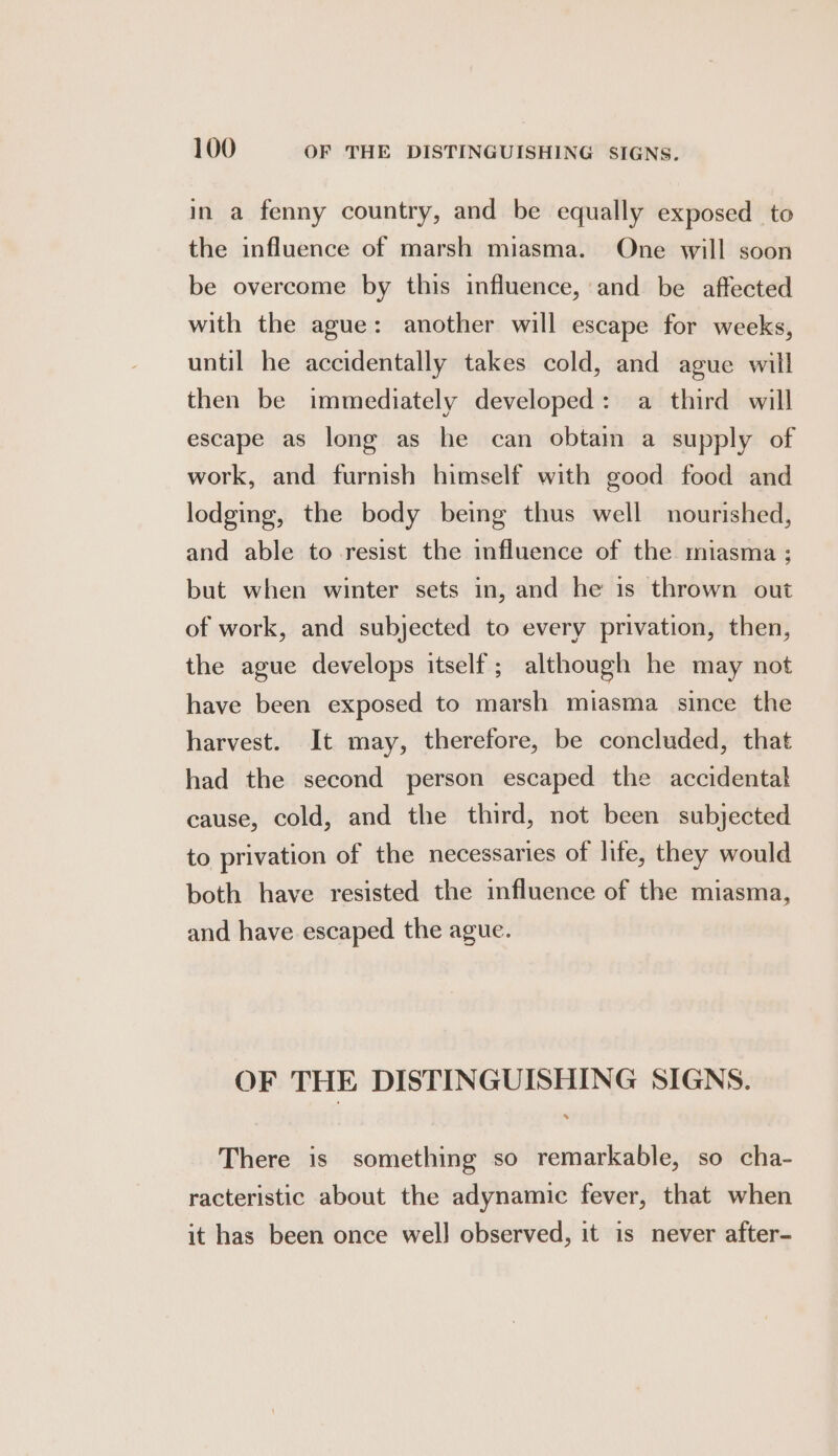 in a fenny country, and be equally exposed to the influence of marsh miasma. One will soon be overcome by this influence, and be aftected with the ague: another will escape for weeks, until he accidentally takes cold, and ague will then be immediately developed: a third will escape as long as he can obtain a supply of work, and furnish himself with good food and lodging, the body being thus well nourished, and able to resist the influence of the miasma ; but when winter sets in, and he is thrown out of work, and subjected to every privation, then, the ague develops itself ; although he may not have been exposed to marsh miasma since the harvest. It may, therefore, be concluded, that had the second person escaped the accidental cause, cold, and the third, not been subjected to privation of the necessaries of life, they would both have resisted the influence of the miasma, and have escaped the ague. OF THE DISTINGUISHING SIGNS. There is something so remarkable, so cha- racteristic about the adynamic fever, that when it has been once well observed, it is never after-