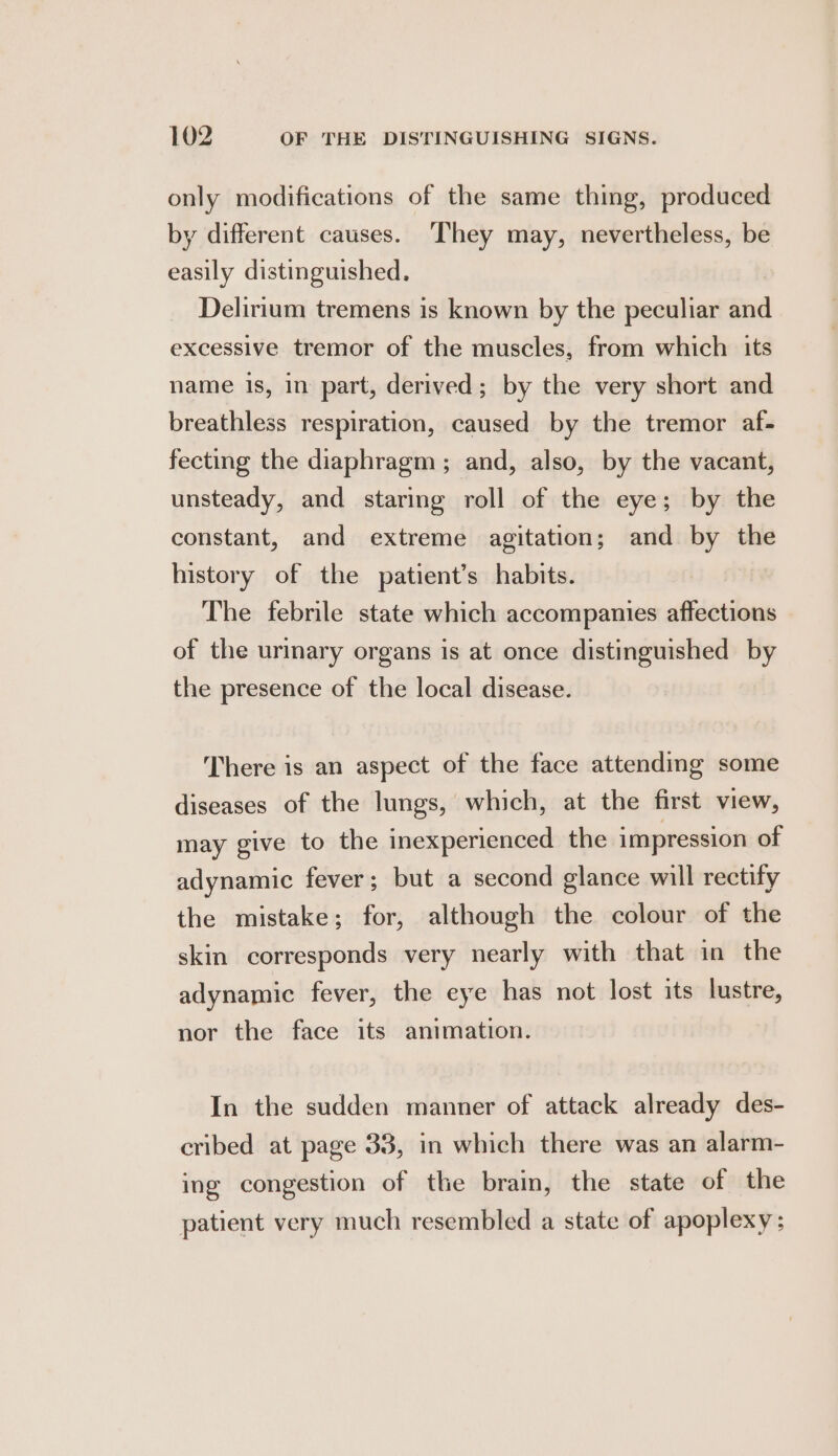 only modifications of the same thing, produced by different causes. They may, nevertheless, be easily distinguished, Delirium tremens is known by the peculiar and excessive tremor of the muscles, from which its name is, in part, derived; by the very short and breathless respiration, caused by the tremor af- fecting the diaphragm ; and, also, by the vacant, unsteady, and staring roll of the eye; by the constant, and extreme agitation; and by the history of the patient’s habits. The febrile state which accompanies affections of the urinary organs is at once distinguished by the presence of the local disease. There is an aspect of the face attending some diseases of the lungs, which, at the first view, may give to the inexperienced the impression of adynamic fever; but a second glance will rectify the mistake; for, although the colour of the skin corresponds very nearly with that in the adynamic fever, the eye has not lost its lustre, nor the face its animation. In the sudden manner of attack already des- cribed at page 33, in which there was an alarm- ing congestion of the brain, the state of the patient very much resembled a state of apoplexy;