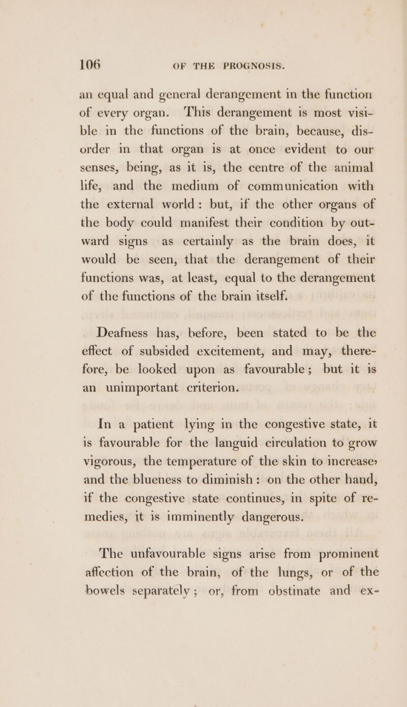 an equal and general derangement in the function of every organ. This derangement is most visi- ble in the functions of the brain, because, dis- order in that organ is at once evident to our senses, being, as it is, the centre of the animal life, and the medium of communication with the external world: but, if the other organs of the body could manifest their condition by out- ward signs as certainly as the brain does, it would be seen, that the derangement of their functions was, at least, equal to the derangement of the functions of the brain itself. Deafness has, before, been stated to be the effect of subsided excitement, and may, there- fore, be looked upon as favourable; but it is an unimportant criterion. In a patient lying in the congestive state, it is favourable for the languid circulation to grow vigorous, the temperature of the skin to increase» and the blueness to diminish: on the other hand, if the congestive state continues, in spite of re- medies, it is imminently dangerous. The unfavourable signs arise from prominent affection of the brain, of the lungs, or of the bowels separately: or, from obstinate and ex-