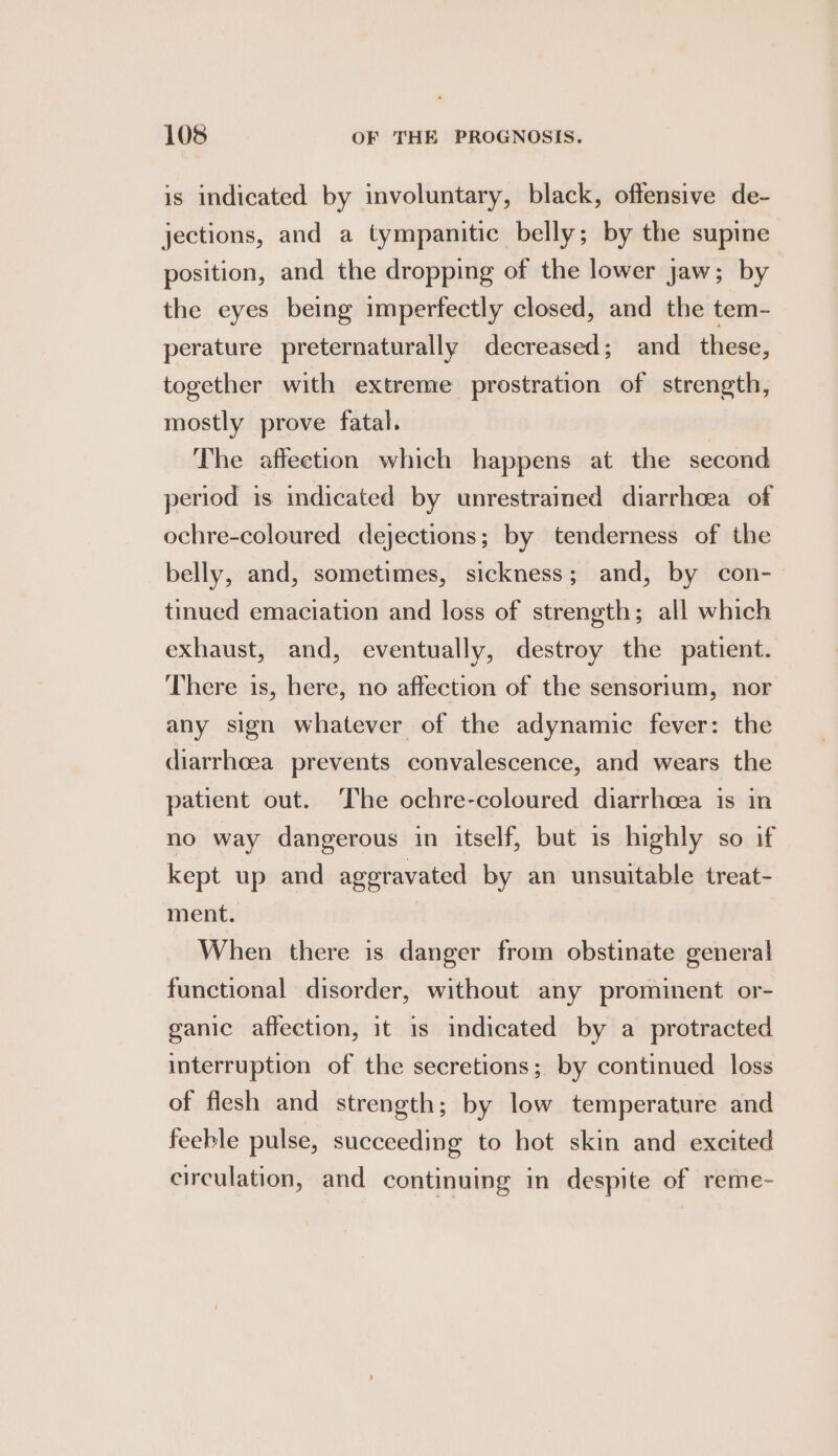 is indicated by involuntary, black, offensive de- jections, and a tympanitic belly; by the supine position, and the dropping of the lower jaw; by the eyes being imperfectly closed, and the tem- perature preternaturally decreased; and _ these, together with extreme prostration of strength, mostly prove fatal. The affection which happens at the second period is indicated by unrestrained diarrhoea of ochre-coloured dejections; by tenderness of the belly, and, sometimes, sickness; and, by con- tinued emaciation and loss of strength; all which exhaust, and, eventually, destroy the patient. There is, here, no affection of the sensorium, nor any sign whatever of the adynamic fever: the diarrhoea prevents convalescence, and wears the patient out. The ochre-coloured diarrheea is in no way dangerous in itself, but is highly so if kept up and aggravated by an unsuitable treat- ment. When there is danger from obstinate general functional disorder, without any prominent or- ganic affection, it 1s indicated by a protracted interruption of the secretions; by continued loss of flesh and strength; by low temperature and feeble pulse, succeeding to hot skin and excited circulation, and continuing in despite of reme-