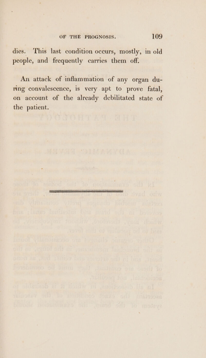 dies. This last condition occurs, mostly, in old people, and frequently carries them off. An attack of inflammation of any organ du- ring convalescence, is very apt to prove fatal, on account of the already debilitated state of the patient.