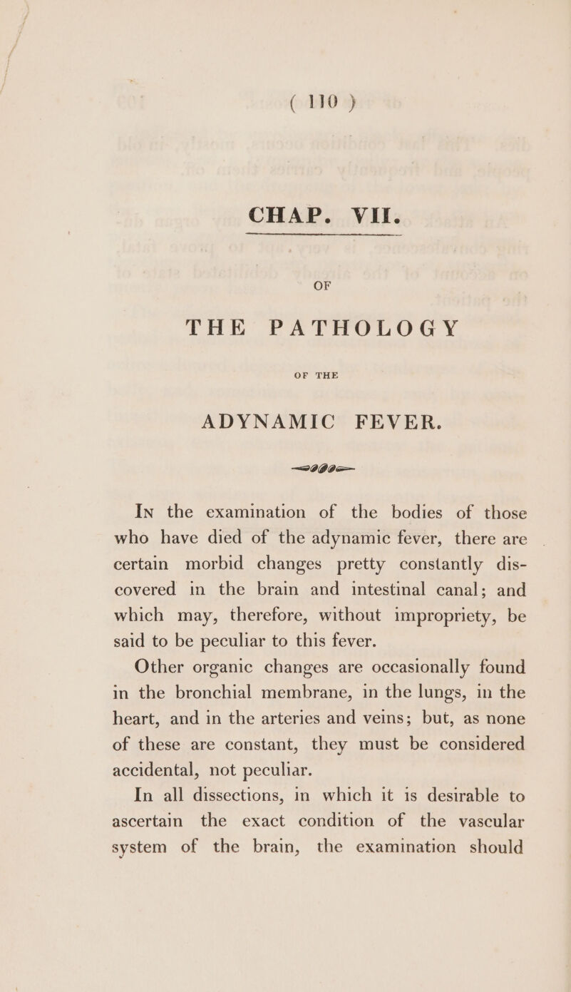 CHAP. VII. OF THE PATHOLOGY OF THE ADYNAMIC FEVER. In the examination of the bodies of those who have died of the adynamic fever, there are certain morbid changes pretty constantly dis- covered in the brain and intestinal canal; and which may, therefore, without impropriety, be said to be peculiar to this fever. Other organic changes are occasionally found in the bronchial membrane, in the lungs, in the heart, and in the arteries and veins; but, as none of these are constant, they must be considered accidental, not peculiar. In all dissections, in which it is desirable to ascertain the exact condition of the vascular system of the brain, the examination should