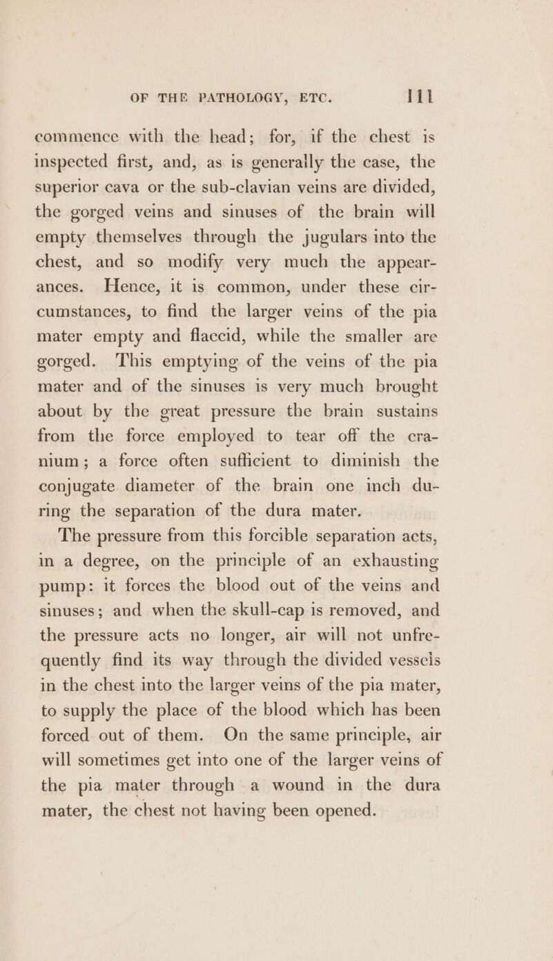 commence with the head; for, if the chest is inspected first, and, as is generaily the case, the superior cava or the sub-clavian veins are divided, the gorged veins and sinuses of the brain will empty themselves through the jugulars into the chest, and so modify very much the appear- ances. Hence, it is common, under these cir- cumstances, to find the larger veins of the pia mater empty and flaccid, while the smaller are gorged. This emptying of the veins of the pia mater and of the sinuses is very much brought about by the great pressure the brain sustains from the force employed to tear off the cra- nium; a force often sufficient to diminish the conjugate diameter of the brain one inch du- ring the separation of the dura mater. The pressure from this forcible separation acts, in a degree, on the principle of an exhausting pump: it forces the blood out of the veins and sinuses; and when the skull-cap is removed, and the pressure acts no longer, air will not unfre- quently find its way through the divided vessels in the chest into the larger veins of the pia mater, to supply the place of the blood which has been forced out of them. On the same principle, air will sometimes get into one of the larger veins of the pia mater through a wound in the dura mater, the chest not having been opened.
