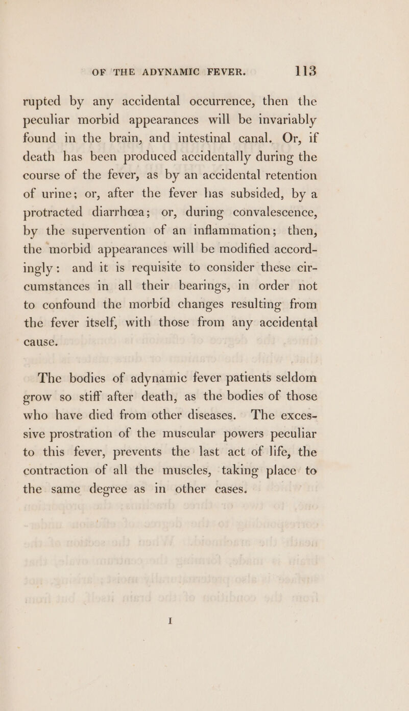 rupted by any accidental occurrence, then the peculiar morbid appearances will be invariably found in the brain, and intestinal canal. Or, if death has been produced accidentally during the course of the fever, as by an accidental retention of urine; or, after the fever has subsided, by a protracted diarrhcea; or, during convalescence, by the supervention of an inflammation; then, the morbid appearances will be modified accord- ingly: and it is requisite to consider these cir- cumstances in all their bearings, in order not to confound the morbid changes resulting from the fever itself, with those from any accidental ' cause. The bodies of adynamic fever patients seldom erow so stiff after death, as the bodies of those who have died from other diseases. The exces- sive prostration of the muscular powers peculiar to this fever, prevents the last act of life, the contraction of all the muscles, taking place to the same degree as in other cases. |