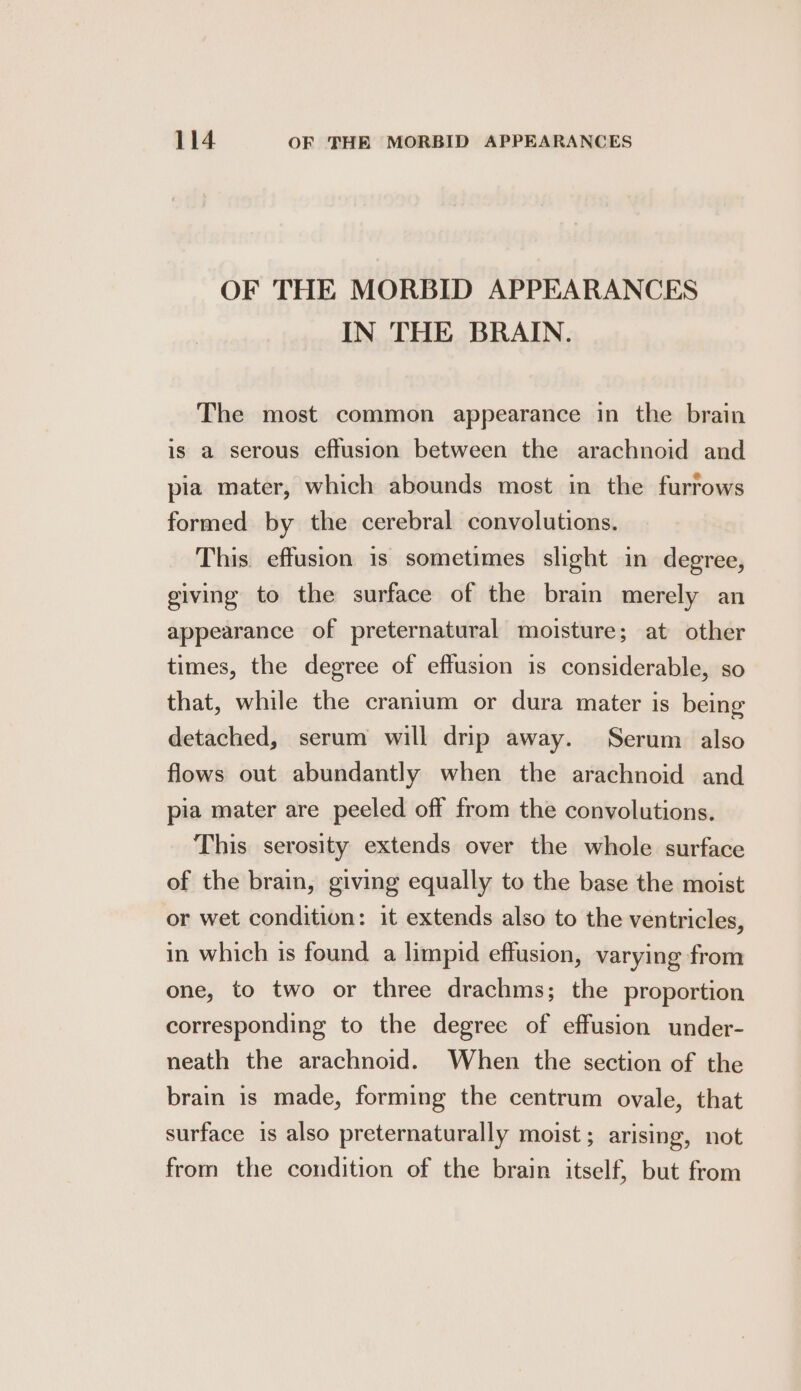 OF THE MORBID APPEARANCES IN THE BRAIN. The most common appearance in the brain is a serous effusion between the arachnoid and pia mater, which abounds most in the furrows formed by the cerebral convolutions. This. effusion is sometimes slight in degree, giving to the surface of the brain merely an appearance of preternatural moisture; at other times, the degree of effusion is considerable, so that, while the cranium or dura mater is being detached, serum will drip away. Serum also flows out abundantly when the arachnoid and pia mater are peeled off from the convolutions. This serosity extends over the whole surface of the brain, giving equally to the base the moist or wet condition: it extends also to the ventricles, in which is found a limpid effusion, varying from one, to two or three drachms; the proportion corresponding to the degree of effusion under- neath the arachnoid. When the section of the brain is made, forming the centrum ovale, that surface is also preternaturally moist; arising, not from the condition of the brain itself, but from