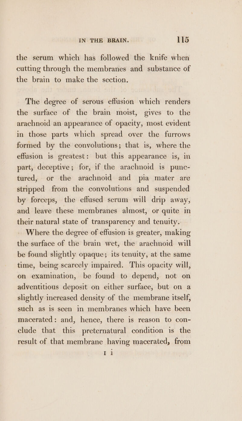 IN THE BRAIN. Lld the serum which has followed the knife when cutting through the membranes and substance of the brain to make the section. The degree of serous effusion which renders the surface of the brain moist, gives to the arachnoid an appearance of opacity, most evident in those parts which spread over the furrows formed by the convolutions; that is, where the effusion is greatest: but this appearance is, in part, deceptive; for, if the arachnoid is punc- tured, or the arachnoid and pia mater are stripped from the convolutions and suspended by forceps, the effused serum will drip away, and leave these membranes almost, or quite in their natural] state of transparency and tenuity. Where the degree of effusion is greater, making the surface of the brain wet, the arachnoid will be found slightly opaque; its tenuity, at the same time, being scarcely impaired. This opacity will, on examination, be found to depend, not on adventitious deposit on either surface, but on a slightly increased density of the membrane itself, such as is seen in membranes which have been macerated: and, hence, there is reason to con- clude that this preternatural condition is the result of that membrane having macerated, from Pa